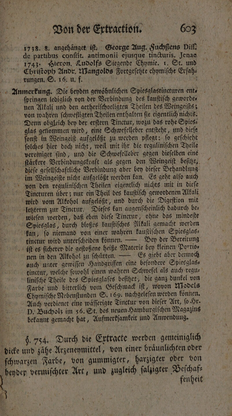 1738. 8. angehaͤnget if; George Aug. Fuchßens Dill, - de partibus conſtit. antimonii ejusque tincturis, Jenae 1743. Wieron. Ludolfs Siegende Chymie. 1. St. und ^. €briftopb Andr. Mangolds Fortgeſetzte ehymiſche Erfah⸗ rungen. S. 16. u. f. Kir HE E (to we Anmerkung. Die beyden gewohnlichen Copiesafastincturen ent⸗ / ſpringen lediglich von der Verbindung des kauſtiſch geworde⸗ nen Alkali und den aetheriſchoeligten Theilen des Weingeiſts; von wahren ſchwefligten Theilen enthalten ſie eigentlich nichts. Denn obgleich bey der erſtern Tinctur, wozu das rohe Spies: glas genommen wird, eine Schwefelleber entſteht, und dieſe ſonſt in Weingeiſt aufgeloͤßt zu werden pflegt: fo geſchieht ſolches hier doch nicht, weil mit ihr die reguliniſchen Theile vereiniget ſind, und die Schwefelleber gegen dieſelben eine ſſtaͤrkere Verbindungskraft als gegen den Weingeiſt beſitzt, ide dieſe geſellſchaftliche Verbindung aber bey dieſer Behandlung | im Weingeiſte nicht aufgelößt werden kan. Es geht alfo auch von den reguliniſchen Theilen eigentlich nichts mit in dieſe Tineturen uͤber; nur ein Theil des kauſtiſch gewordenen Alkali wird vom Alkohol aufgelößt, und durch die Digeſtion mit letzterm zur Tinctur. Dieſes kan augenſcheinlich dadurch be: wieſen werden, daß eben dieſe Tinetur, ohne das mindeſte Spiesglas, durch bloßes kauſtiſches Alkali gemacht werden kan, ſo niemand von einer wahren kauſtiſchen Spiesglas⸗ tinctur wird unterſcheiden konnen. — Bey der Bereitung iſt es ſicherer die geſtoßene heiße Materie bey kleinen Portio⸗ nen in den Alkohol zu ſchuͤtten. — Es giebt aber dennoch auch unter gewiſſen Handgriffen eine beſondere Spiesglas⸗ tinctur, welche ſowohl einen wahren Schwefel als auch regu⸗ liniſche Theile des Spiesglaſes beſitzet, die ganz dunkel von Farbe und bitterlich vom Geſchmack iſt, wovon Models Chymiſche Nebenſtunden S. 169. nachgeleſen werden können. Auch verdienet eine wäfferigte Tinetur von dieſer Art, fo Hr. D. Bucholz im 56. St. des neuen Hamburgiſchen Magazins bekannt gemacht hat, Aufmerkſamkeit und Anwendung. 6. 754. Durch die Extracte werden gemeiniglich dicke und zaͤhe Arzeneymittel, von einer braͤunlichten oder ſchwarzen Farbe, von gummigter, harzigter oder von heyder vermiſchter Art, und zugleich ſalzigter Veſchaf⸗ : fentit