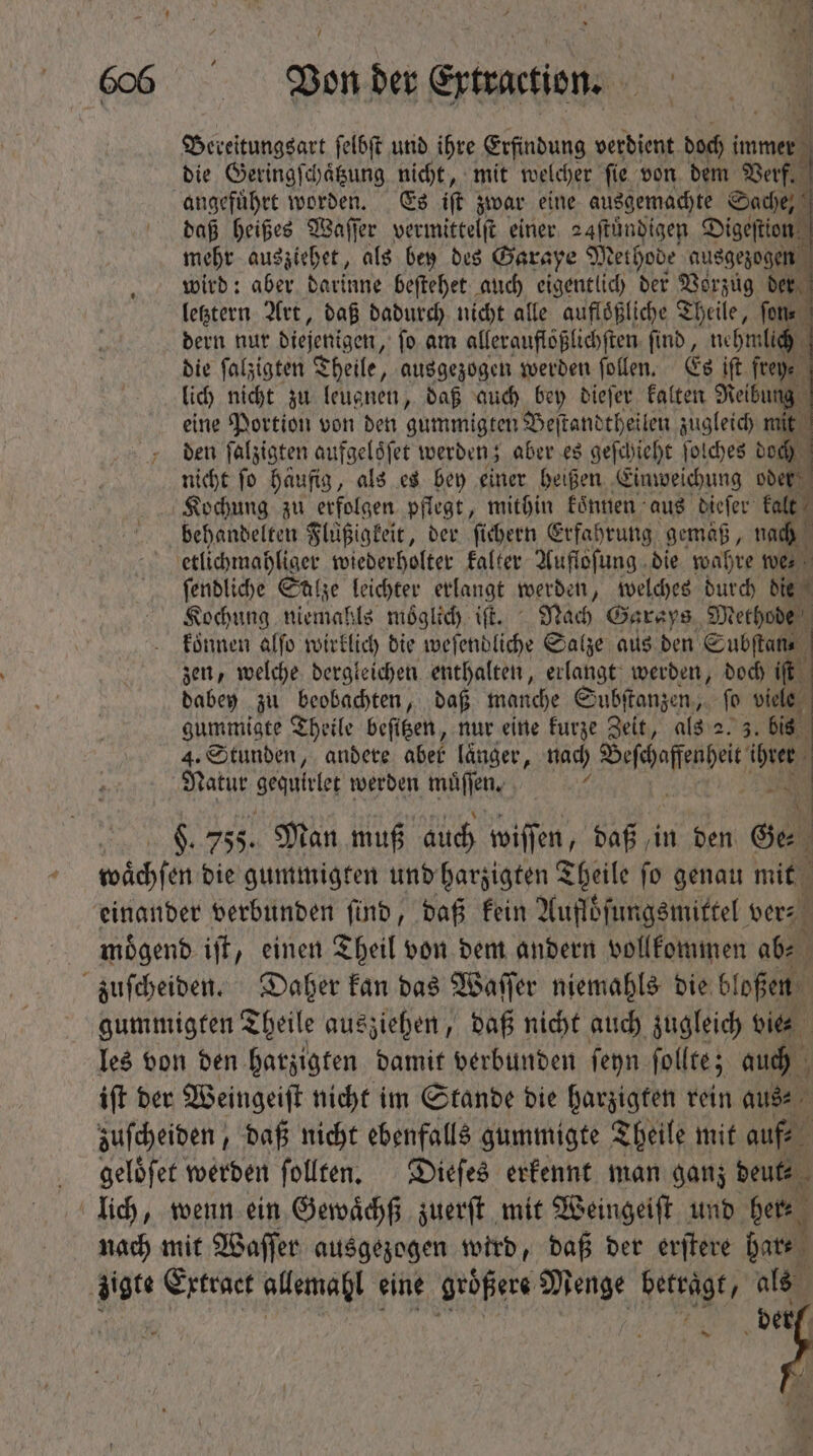 / Bereitungsart ſelbſt und ihre Erfindung verdient doch i immer die Geringſchaͤtzung nicht, mit welcher ſie von dem Verf. angeführt worden. Es iff zwar eine ausgemachte Sache, daß heißes Waſſer vermittelſt einer 24ſtuͤndigen Digeſtion mehr ausziehet, als bey des Garaye M ethode ausgezogen wird: aber darinne beſtehet auch eigentlich der Vorzug der letztern Art, daß dadurch nicht alle aufloͤßliche Theile, ſon⸗ dern nur diejenigen, ſo am allerauflößlichſten ſind, nehmlich die falzigten Theile, ausgezogen werden ſollen. Es ift fte 9. lich nicht zu leugnen, daß auch bey dieſer kalten Reibung eine Portion von den gummigten Beſtandtheilen zugleich ne den ſalzigten aufgeloͤſet werden; aber es geſchieht ſolches doch nicht ſo haufig, als e$ bey einer heißen Einweichung oder Kochung zu erfolgen pflegt, mithin koͤnnen aus dieſer kalt behandelten Fluͤßigkeit, der fichern Erfahrung gemaß, nach etlichmahliger wiederholter kalter Aufloſung die wahre wer ſendliche Salze leichter erlangt werden „ welches durch die Kochung niemahls moͤglich iſt. Nach Garays Methode koͤnnen alſo wirklich die weſendliche Salze aus den Subſtan⸗ zen, welche dergleichen enthalten, erlangt werden, doch iſt dabey zu beobachten, daß manche Subſtanzen, ſo viele gummigte Theile beſitzen, nur eine kurze Zeit, als 2. 3. bis 4. Stunden, andere aber laͤnger, nach eee teg Natur Srqutiteg werden muͤſſen. : 6. 755. Man muß auch wiſſen, daß in den Ge ; wächfen die gummigten und harzigten Theile ſo genau mit | einander verbunden find, daß fein Aufloͤſungsmittel ver⸗ moͤgend iſt, einen Theil von dem andern vollkommen m zuſcheiden. Daher kan das Waſſer niemahls die bloßen gummigten Theile ausziehen, daß nicht auch zugleich vie les von den harzigten damit verbunden ſeyn ſollte; auch iſt der Weingeiſt nicht im Stande die harzigten rein aus⸗ zuſcheiden, daß nicht ebenfalls gummigte Theile mit auf- geloͤſet werden ſollten. Dieſes erkennt man ganz deut⸗ 3 lich, wenn ein Gewaͤchß zuerſt mit Weingeiſt und here nach mit Waſſer ausgezogen wird, daß der erſtere pat. zigte Extract allemahl eine ‚größere Re Retrdgt als der / eas &gt; e Pyme *