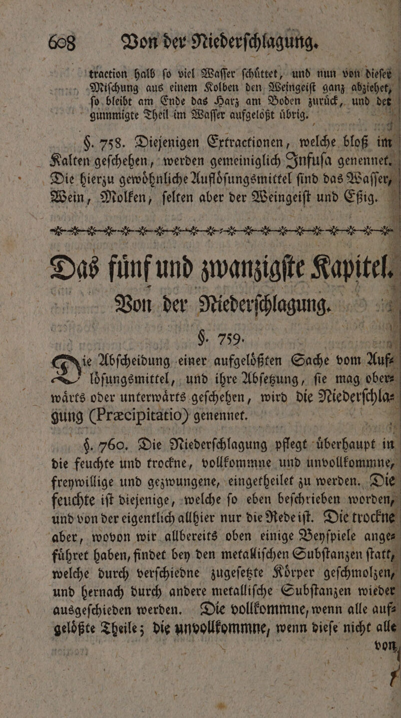 8 BonderNiederfihlagüig traction halb fo viel Waſſer ſchuͤttet, und nun von dieſel Miſchung aus einem Kolben den Weingeiſt ganz a | ſo bleibt am Ende das Harz am Boden zuruͤck, und Li gummigte Theil im Waſſer aufgeloßt übrig. d 45 9. 758. Diejenigen Extractionen, Rub King im Kalten geſchehen, werden gemeiniglich Infuſa genennet. Die hierzu gewöhnliche Aufloͤſungsmittel find das Waſſer, Wein Molken, ſelten aber ber Wege und Eßig. D diete dinde ente tente nn nn Das fünf und zwanzigste 7 sic: Von der Nieder ſhlagung. | ; WOO De leere e | e ie Abſcheidung einer. aufgelöften Sade vom Yu loͤſungsmittel, und ihre Abſetzung, fie mag ober⸗ waͤrts oder unterwaͤrts geſchehen, wird die Nederſchla⸗ gung (Preeipitatio) genennet. 1 $. 760. Die Niederſchlagung pflegt ee in die feuchte und trockne, vollkommne und unvollkommne, freywillige und gezwungene, eingetheilet zu werden. Die feuchte iſt diejenige, welche ſo eben beſchrieben worden, und von der eigentlich allhier nur die Rede iſt. Die trockne aber, wovon wir allbereits oben einige Benfpiele ange fuͤhret haben, findet bey den metalliſchen Subſtanzen (fatty. welche durch verſchiedne zugeſetzte Koͤrper geſchmolſen und hernach durch andere metalliſche Subſtanzen wieder ausgeſchieden werden. Die vollkommne, wenn alle auf⸗ ae Theile; die ndoüemmnt, wenn dieſe nicht alle