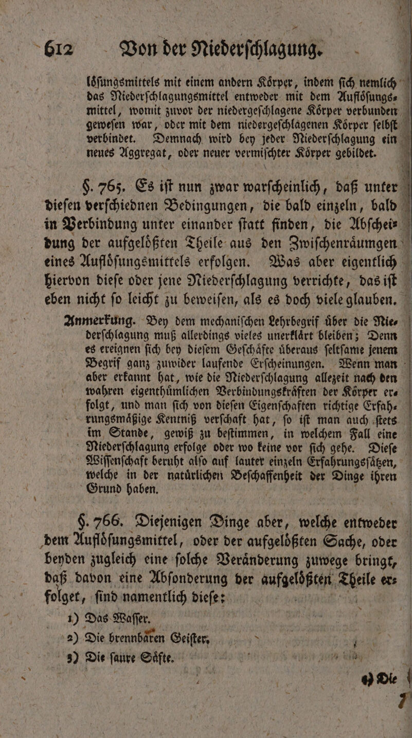 loͤſungsmittels mit einem andern Körper, indem (id) nemlich | das Niederſchlagungsmittel entweder mit dem Auflöfungss j mittel, womit zuvor der niedergeſchlagene Körper verbunden geweſen war, oder mit dem niedergeſchlagenen Koͤrper ſelbſt verbindet. Demnach wird bey jeder Nieder ſchlagung ein 3 neues Aggregat, ober neuer vermifchter Körper gebildet. | 1 §. 765. Es if nun zwar warſcheinlich, daß unter | dieſen verſchiednen Bedingungen, die bald einzeln, bald in Verbindung unter einander ſtatt finden, die Abſchei- dung der aufgeloͤßten Theile aus den Zwiſchenraͤumgen eines Auflöfungsmittels erfolgen. Was aber eigentlich 3 hiervon biefe ober jene Niederſchlagung verrichte, das iſt eben nicht ſo leicht zu beweiſen, als es doch viele glauben. Anmerkung. Bey dem mechaniſchen Lehrbegrif uͤber die Nie, derſchlagung muß allerdings vieles unerflärt bleiben; Denn es ereignen ſich bey dieſem Geſchaͤfte uͤberaus ſeltſame jenem Begrif ganz zuwider laufende Erſcheinungen. Wenn man | aber erkannt hat, wie die Niederſchlagung allezeit nach den wahren eigenthuͤmlichen Verbindungskraͤften der Koͤrper era | folgt, und man ſich von dieſen Eigenſchaften richtige Erfah⸗ rungsmaͤßige Kentniß verſchaft hat, ſo iſt man auch ſtets im Stande, gewiß zu beftimmen , in welchem Fall eine s Niederfchlagung erfolge oder wo keine vor fid) gehe. Dieſe «^ Wiſſenſchaft beruht alfo auf lauter einzeln Erfahrungsfägen, welche in der natuͤrlichen ee der Dinge ihren Grund haben. $. 766. Diejenigen Dinge aber, oii entweder dem Aufloͤſungsmittel, oder der aufgelößten Sache, oder beyden zugleich eine ſolche Veraͤnderung zuwege bringt, daß davon eine Abſonderung ber aufgeben e ec folget, find namentlich dieſe; 1) Das Safe. a) Die brennbaren ie soa | 3) Die ſaure Saͤfte. V aso ge U,