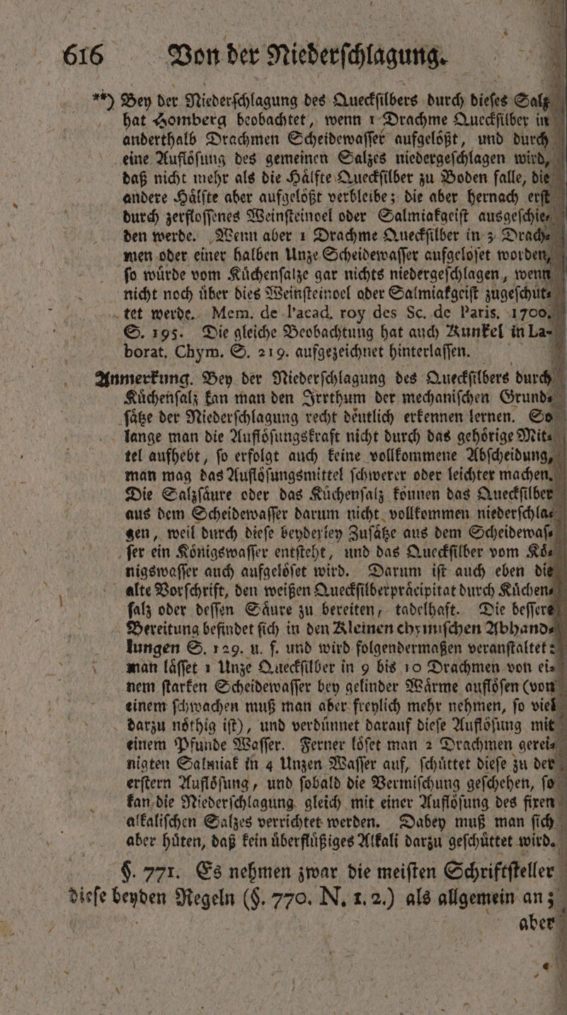 ) Bey der Niederſchlagung des Aueckſülbers durch diese Salz hat Homberg beobachtet, wenn ı Drachme Queckſilber in anderthalb Drachmen Scheidewaſſet aufgeloͤßt, und durch eine Auflöfung des gemeinen Salzes niedergeſchlagen wird, daß nicht mehr als die Haͤlfte Queckſilber zu Boden falle, die andere Haͤlſte aber aufgelößt verbleibe; die aber hernach erſt durch zerfloſſenes Weinſteinoel oder Salmiakgeiſt ausgeſchie⸗ | ben werde. Wenn aber 1 Drachme Queckſilber in 3 Drach⸗ men oder einer halben Unze Scheidewaſſer aufgeloſet worden, ſo wuͤrde vom Kuͤchenſalze gar nichts niedergeſchlagen, wenn nicht noch uͤber dies Weinſteinoel oder Salmiakgeiſt zugeſchut⸗ „tet werde. Mem. de l'acad, rog des Sc. de Paris, 1700. ©. 195. Die gleiche Beobachtung hat auch Kunkel in La borat. Chym. S. 219. aufgezeichnet hinterlaſſen. Anmerkung. Bey der Niederſchlagung des Queckſilbers T— Kuüchenſalz kan man den Irrthum der mechaniſchen Grund⸗ ſaͤtze der Niederſchlagung recht deutlich erkennen lernen. So lange man die Aufloͤſungskraft nicht durch das gehörige Mit⸗ tel aufhebt, ſo erfolgt auch keine vollkommene Abſcheidung, man mag das Aufloͤſungsmittel (cometer oder leichter machen. Die Salzſaͤure oder das Küchenfalz können das Queckſilber aus dem Scheidewaſſer darum nicht vollkommen niederſchla⸗ gen, weil durch dieſe beyderley Zuſaͤtze aus dem Scheidewaſ⸗ ‚ fer ein Koͤnigswaſſer entſteht, und das Queckſilber vom Ada” nigswaſſer auch aufgeloͤſet wird. Darum iſt auch eben die alte Vorſchrift, den weißen Queckſilberpraͤcipitat durch Kuͤchen⸗ ſalz oder deſſen Saͤure zu bereiten, tadelhaft. Die beſſere Bereitung befindet fid) in den Kleinen ehymiſchen Abhand⸗ lungen S. 129. u. f. und wird folgendermaßen veranſtaltet? man laͤſſet 1 Unze Queckſilber in 9 bis 10 Drachmen von eis nem ſtarken Scheidewaſſer bey gelinder Waͤrme aufloͤſen (von einem ſchwachen muß man aber freylich mehr nehmen, fo viel darzu nothig iſt), und verduͤnnet darauf dieſe Auflöfung mit . einem Pfunde Waſſer. Ferner loͤſet man 2 Drachmen gerei⸗ nigten Salmiak in 4 Unzen Waſſer auf, ſchuͤttet diefe zu d erſtern Aufloͤſung, und ſobald die Vermiſchung geſchehen, ſo kan die Niederſchlagung gleich mit einer Auflöfung des firen 4 alkaliſchen Salzes verrichtet werden. Dabey muß man ſi ich aber huͤten, daß kein uͤberfluͤßiges Alkali darzu geſchuͤttet wird. 9. 771. Es nehmen zwar die meiſten Schriftſteler dieſe cb Regeln ($. 770. N. 1. . 2) als allgemein an; 1 r aber