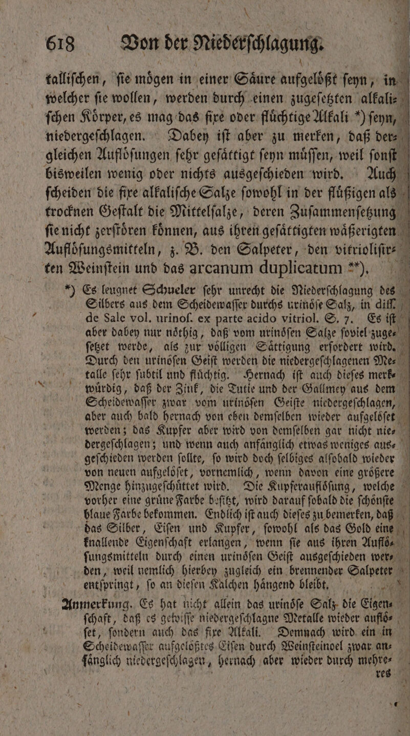 \ | B 618 Won der rrderſclagung | talliſchen, fie mögen in einer Säure aufgelößt ſeyn, in welcher fie wollen, werden durch einen zugeſetzten alkali⸗ ſchen Körper, es mag das fire oder fluͤchtige Alkali ') ſeyn, ; niedergeſchlagen. Dabey iff aber zu merken, daß dere gleichen Aufloͤſungen ſehr geſaͤttigt ſeyn muͤſſen, weil ſonſt ſcheiden die fixe alkaliſche Salze ſowohl in der fluͤßigen als trocknen Geſtalt die Mittelſalze, deren Zuſammenſetzung ſie nicht zerſtoͤren koͤnnen, aus ihren geſaͤttigten waͤßerigten Auflöfungsmitteln, z. B. den Salpeter, den ae d ten Weinſtein und das arcanum duplicatum **), ) Ge leugnet Schueler ſehr unrecht die Niederſchlagung des Silbers aus dem Scheidewaſſer durchs urinoͤſe Salz, in dif | de Sale vol. urinof. ex parte acido vitriol. S. 7. Es (t d aber dabey nur noͤthig, daß vom urinoſen Salze ſoviel zuge⸗ ſetzet werde, als zur voͤlligen Saͤttigung erfordert wird. 2 Durch ben urinöſen Geiſt werden die niedergeſchlagenen Me⸗ c. fale fev. fubtil und fluͤchtig. Hernach iſt auch dieſes merk⸗ wmlüuͤrdig, daß der Zink, die Tutie und der Gallmey aus dem Scheidewaſſer zwar vom urinoͤſen Geiſte niedergeſchlagen, aber auch bald hernach von eben demſelben wieder aufgeloͤſet werden; das Kupfer aber wird von demſelben gar nicht nies * dergeſchlagen; und wenn auch anfanglich etwas weniges aus⸗ geſchieden werden ſollte, fo wird doch ſelbiges alſobald wieder von neuen aufgeloͤſet, vornemlich, wenn davon eine größere Menge hinzugeſchüͤttet wird. Die Kupferaufloͤſung, welche vorher eine grüne Farbe beſitzt, wird darauf ſobald die ſchoͤnſte blaue Farbe bekommen. Endlich iſt auch dieſes zu bemerken, daß A das Silber, Eiſen und Kupfer, ſowohl als das Gold eine knallende Eigenſchaft erlangen, wenn ſie aus ihren Auflde ſungsmitteln durch einen uvinófen Geiſt ausgeſchieden wer⸗ den, weil nemlich hierbey zugleich ein brennender Salpeter  ent[pringt fo an dieſen Kalchen haͤngend bleibt. 70 d Anmerkung. Es Dan ni d allein das urinoͤſe Salz die Eigen⸗ ſchaft, daß es getoifte niedergeſchlagne Metalle wieder auf ⸗ ſet, ſondern auch ud fire Alkali. Demnach wird ein in Scheidewaſſer aufgeloͤßtes Eiſen durch Weinſteinoel zwar an⸗ ſänglich niedergeſchlagen, hernach aber wieder durch mehre⸗ | ( res