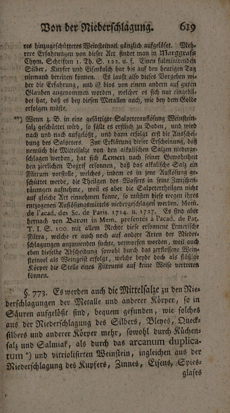 * Von der Niederſchlagung. 619 kes hinzugeſchuͤttetes Weinſteinoel gaͤnzlich aufgeloͤſet. Meh⸗ rere Erfahrungen von dieſer Art findet man in Warggrafs 1 Chym. Schriften 1. Th. S. 122. u. f. Einen fulminirenden Silber, Kupfer und Eiſenkalch hat bis auf den heutigen Tag niemand bereiten können. Es lauft alfo dieſes Vorgeben wi⸗ derr die Erfahrung, und ift blos von einem andern auf guten Glauben angenommen worden, welcher es (id) nur eingetil⸗ det hat, daß es bey dieſen Metallen auch, wie bey dem Golde erfolgen muͤſte. PE 5 ME ) Wenn z. B. in eine geſaͤttigte Salpeterauflöſung Weinſtein⸗ ſalz geſchuͤttet wird, ſo faͤllt es erſtlich zu Boden, und wird nach und nach aufgelößt, und dann erfolgt erſt die Ausſchei⸗ dung des Salpeters. Zur Erklaͤrung dieſer Erſcheinung, daß nemilich die Mittelſalze von den alkaliſchen Salzen niederge⸗ ſchlagen werden, hat fi) Lemert nach feiner Gewohnheit den zierlichen Begrif erſonnen, daß das alkaliſche Salz ein Faoultrum vorſtelle, welches, indem es in jene Auflöfung ges i ſchuͤttet werde, die Theilgen des Waſſers in ſeine Zwiſchen⸗ raͤumgen aufnehme, weil es aber die Salpetertheilgen nicht auf gleiche Art einnehmen konne, fo muͤſten dieſe wegen ihres eentzogenen Aufloͤſungsmittels niedergeſchlagen werden. Mem. die l’acad. des Sc. de Paris. 1724. U. 1727. Es ſind aber bjhhernach von Baron in Mem. prefentes à lacad. de Par. IT. I. S. 100. mit allem Rechte dieſe erſonnene Lemeriſche Fiailtra, welche er auch noch auf andere Arten der Nieder⸗ ſchlagungen anzuwenden ſuchte, verworfen worden, weil auch eben dieſelbe Abſcheidung ſowohl durch das zerfloſſene Wein⸗ fteinoel als Weingeiſt erfolgt, welche beyde doch als fluͤßige Körper die Stelle eines Filtrums auf keine Weiſe vertreten koͤnnen. 2 Se * 9. 773. Es werden auch die Mittelſalze zu den Nie⸗ derſchlagungen der Metalle und anderer Koͤrper, ſo in Saͤuren aufgeloͤßt find, bequem gefunden, wie ſolches aus der Niederſchlagung des Silbers, Bleyes, Queck⸗ filbers und anderer Körper mehr, ſowohl durch Kuͤchen⸗ ſalz und Salmiak, als durch das arcanum duplica- tum *) und vitrioliſirten Weinſtein, ingleichen aus der Miederſchlagung des Kupfers, Zinnes, is Enc. iat | glaſes