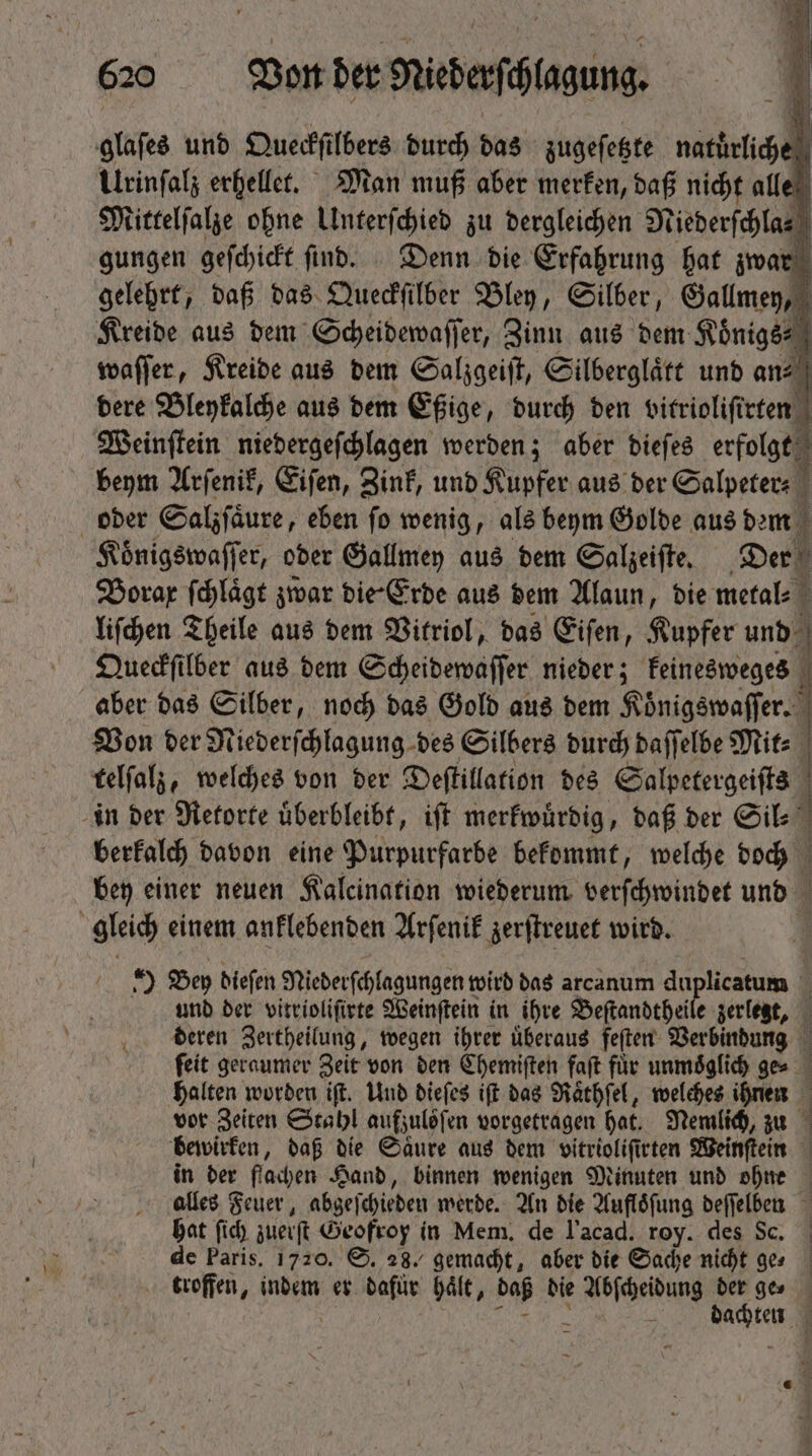 glaſes und Queckſilbers durch das zugeſetzte natuͤrliche Urinſalz erhellet. Man muß aber merken, daß nicht alle Mittelſalze ohne Unterſchied zu dergleichen Niederſchla⸗ gungen geſchickt ſind. Denn die Erfahrung hat zwar gelehrt, daß das Queckſilber Bley, Silber, Gallmey, Kreide aus dem Scheidewaſſer, Zinn aus den Koͤnigs⸗ waſſer, Kreide aus dem Salzgeiſt, Silberglaͤtt unb an-⸗ dere Bleykalche aus dem Eßige, durch den vitrioliſirten Weinſtein niedergeſchlagen werden; aber dieſes erfolgt beym Arſenik, Eiſen, Zink, und Kupfer aus der Salpeter- 1 oder Salzſaͤure, eben fo wenig, als beym Golde aus dem i Koͤnigswaſſer, oder Gallmey aus dem Salzeiſte. Der . Borax ſchlaͤgt zwar die Erde aus dem Alaun, die metal⸗ liſchen Theile aus dem Vitriol, das Eiſen, Kupfer und Queckſilber aus dem Scheidewaſſer nieder; keinesweges aber das Silber, noch das Gold aus dem Koͤnigswaſſer. Von der Niederſchlagung des Silbers durch daſſelbe Mit⸗ | telſalz, welches von ber Deſtillation des Salpetergeiſts in der Retorte uͤberbleibt, iſt merkwuͤrdig, daß der Sil⸗ N berkalch davon eine Purpurfarbe bekommt, welche doch bey einer neuen Kalcination wiederum verſchwindet und | gleich einem anklebenden Arſenik zerſtreuet wird. 3 1 Bey biefen Niederſchlagungen wird das arcanum duplicatum 1 und der vitrioliſirte Weinſtein in ihre Beſtandtheile zerlegt, deren Zertheilung, wegen ihrer uͤberaus feſten Verbindung feit geraumer Zeit von den Chemiſten faſt für unmoͤglich ge⸗ halten worden ift. Und dieſes ift das Raͤthſel, welches ihnen vor Zeiten Stahl aufzuloſen vorgetragen hat. Nemlich, zu bewirken, daß die Saure aus dem vitrioliſirten Weinſtein in der flachen Hand, binnen wenigen Minuten und ohne alles Feuer, abgeſchieden werde. An die Aufloͤſung deſſelben hat ſich zuerſt Geofroy in Mem, de l'acad. roy. des Sc. de Paris. 1720. S. 28. gemacht, aber die Sache nicht ges troffen, indem er dafür Hält, daß die i6 ócitung Md ge⸗ dachten