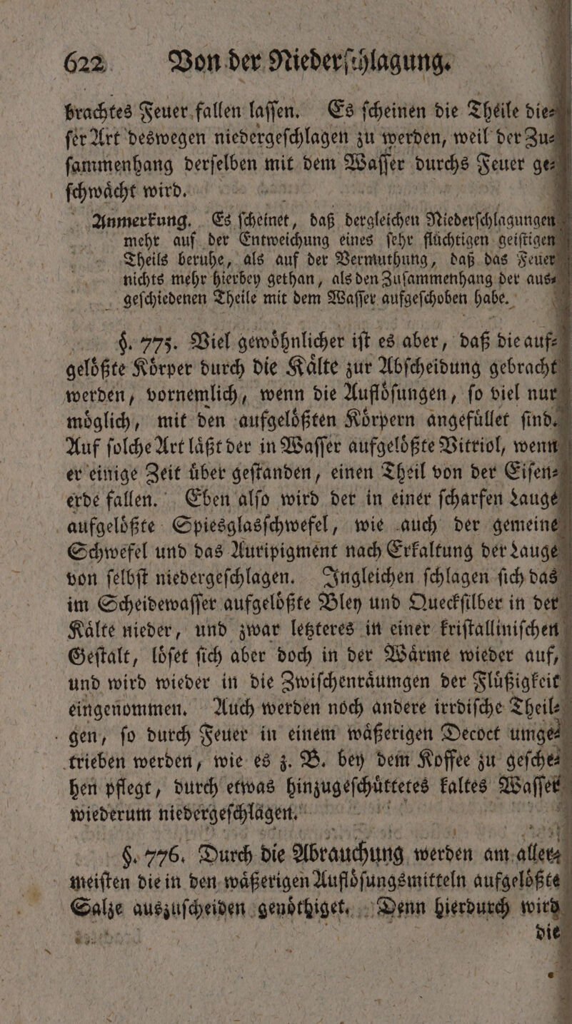 brachtes Feuer. fallen laſſen. Es ſcheinen die Theile dien ſer Art deswegen niedergeſchlagen zu werden, weil der Zu⸗ ſammenhang derſelben mit dem 98 Hafer Bude 5 Feuer ge⸗ ſchwaͤcht wird. ö E Anmerkung. Es blast. baf Sog TUS TN * mehr auf der Entweichung eines febr flüchtigen geiſtigen Theils beruhe, als auf der Vermuthung, daß das Feuer nichts mehr hierbey gethan, als den Zuſammenhang der aus⸗ geſchiedenen Theile mit dem Waſſer aufgeſchoben habe. 1 22% c 775. Viel gewöhnlicher iſt es aber, daß die au „ gelößte Koͤrper durch die Kaͤlte zur Abſcheidung gebracht werden, vornemlich, wenn die Aufloͤſungen, fo viel nur möglich, mit den aufgeloͤßten Körpern angefuͤllet fi nd 4l Auf ſolche Art laͤßt der in Waſſer aufgeloͤßte Vitriol, wenn er einige Zeit Über geſtanden, einen Theil von der Eiſen⸗ erde fallen. Eben alſo wird der in einer ſcharfen Lauge | aufgeloͤßte Spiesglasſchwefel, wie auch der gemeine Schwefel und das Auripigment nach Erkaltung der Lauge | von ſelbſt niedergeſchlagen. Ingleichen ſchlagen fid) das im Scheidewaſſer aufgeloͤßte Bley und Queckſilber in der Kaͤlte nieder, und zwar letzteres in einer kriſtalliniſchen [ Geſtalt, loͤſet fid) aber doch in der Wärme wieder auf, und wird wieder in die Zwiſchenraͤumgen der Fluͤßigkeit 1 eingenommen, Auch werden noch andere irrdiſche Theil gen, fo durch Feuer in einem waͤßerigen Decoct u umges trieben werden, wie es z. B. bey dem Koffee zu geſche, hen pflegt, durch etwas hinzugeſchuͤttetes Falken af erb wiederum niedergeſchlagen. a  1 | S. 776. Durch die Abrauchung weten am ie s meiſten die in den waͤßerigen Aufloͤſungsmitteln aufgelößte Salze auszuſcheiden genoͤthiget, Bou PM wird ala | 0 l sit ER LT PLUS