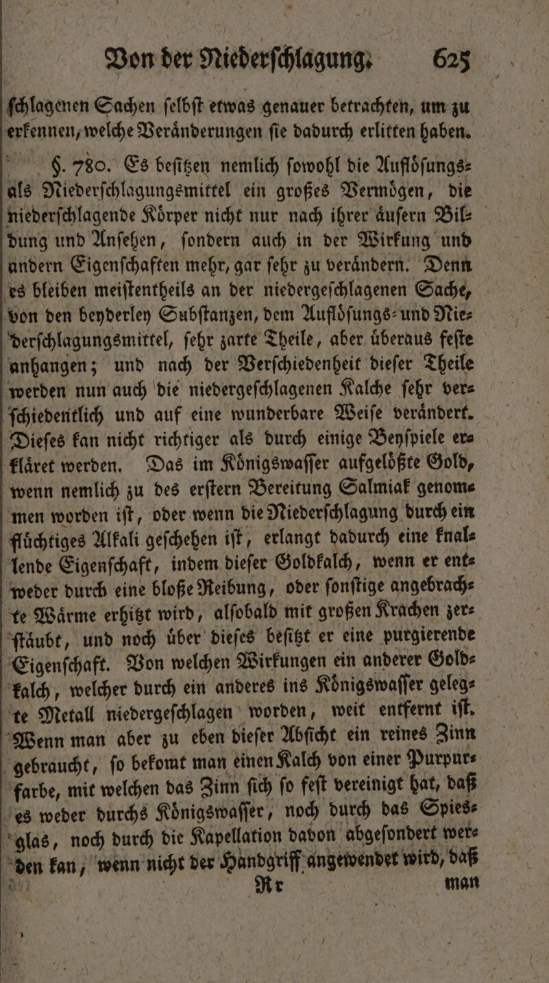 ſchlagenen Sachen felbit etwas genauer betrachten, um zu erkennen, welche Veraͤnderungen ſie dadurch erlitten haben. 9. 780. Es beſitzen nemlich ſowohl die Aufloͤſungs⸗ als Niederſchlagungsmittel ein großes Vermögen, die niederſchlagende Körper nicht nur nach ihrer aͤuſern Bil⸗ dung und Anſehen, ſondern auch in der Wirkung und andern Eigenſchaften mehr, gar fehr zu verändern. Denn es bleiben meiſtentheils an der niedergeſchlagenen Sache, von den beyderley Subſtanzen, dem Aufloͤſungs- und Nies derſchlagungsmittel, febr zarte Theile, aber überaus feſte anhangen; und nach der Verſchiedenheit dieſer Theile werden nun auch die niedergeſchlagenen Kalche ſehr ver⸗ ſchiedentlich und auf eine wunderbare Weiſe veraͤndert. Dieſes kan nicht richtiger als durch einige Beyſpiele er⸗ klaͤret werden. Das im Koͤnigswaſſer aufgelößte Gold, wenn nemlich zu des erſtern Bereitung Salmiak genom⸗ men worden iſt, oder wenn die Niederſchlagung durch ein fluͤchtiges Alkali geſchehen iſt, erlangt 15 eine knal⸗ lende Eigenſchaft, indem dieſer Goldkalch, wenn er ent⸗ weder durch eine bloße Reibung, oder ſonſtige angebrach⸗ te Waͤrme erhitzt wird, alſobald mit großen Krachen zer⸗ ſtaͤubt, unb nod) über dieſes beſitzt er eine purgierende Eigenſchaft. Von welchen Wirkungen ein anderer Gold⸗ kalch, welcher durch ein anderes ins Koͤnigswaſſer geleg⸗ te Metall niedergeſchlagen worden, weit entfernt if. Wenn man aber zu eben Diefer Abſicht ein reines Zinn gebraucht, fo bekomt man einen Kalch von einer Purpur⸗ farbe, mit welchen das Zinn ſich ſo feſt vereinigt hat, daß es weder durchs Koͤnigswaſſer, noch durch das Spies⸗ glas, noch durch die Kapellation davon abgeſondert were den kan, wenn nicht der Handgriff angewendet wird, daß gu | Rr man
