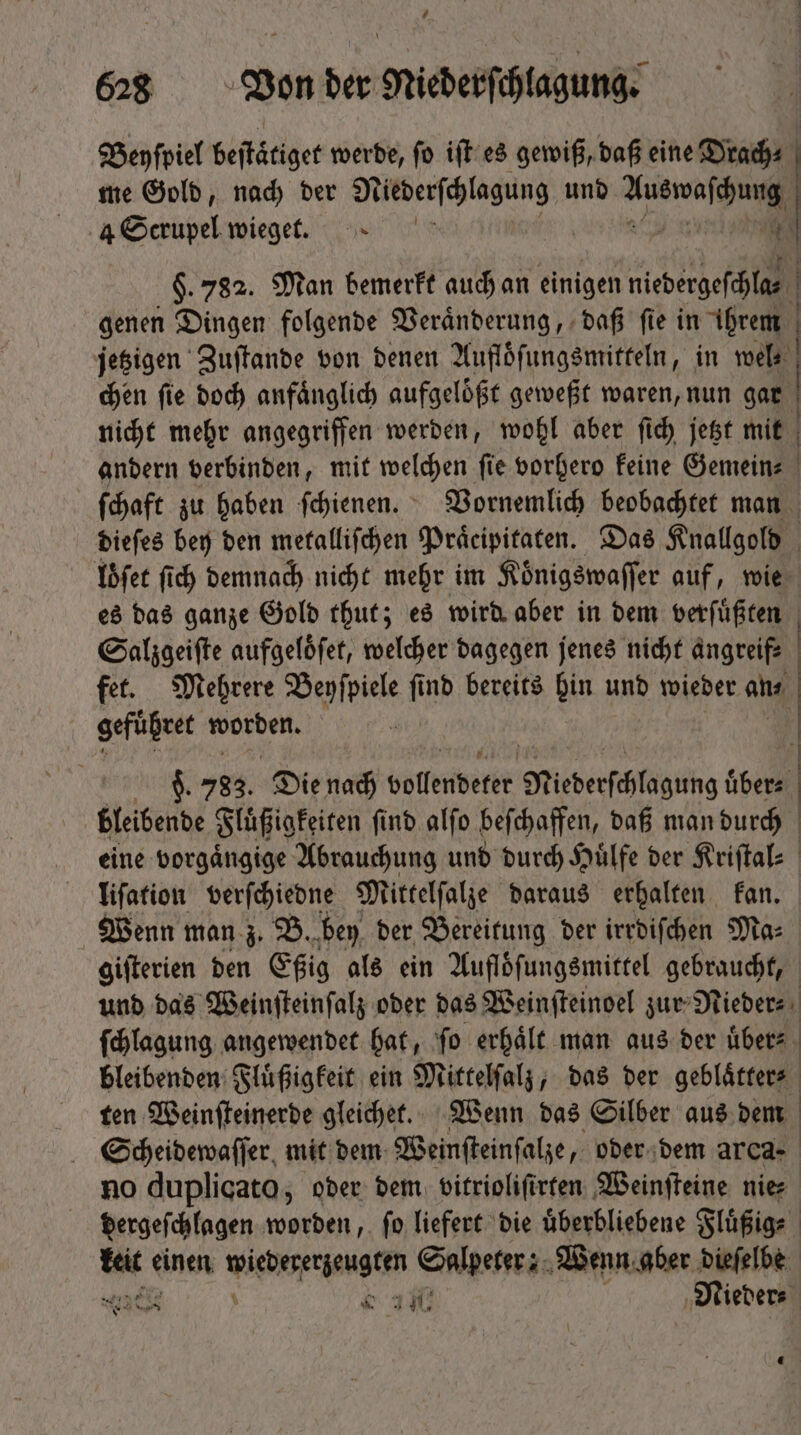 Beyſpiel beſtätiget werde, ſo iſt es gewiß, daß eine Drach⸗ | me Gold, nad) der N eee und 2 4 Scrupel wieget. | $.782. Man bemerkt auch an einigen X genen Dingen folgende Veränderung, daß fie in ihrem | jetzigen Zuſtande von denen Aufloͤſungsmitteln, in wel | chen fie doch anfaͤnglich aufgelößt geweßt waren, nun gar nicht mehr angegriffen werden, wohl aber ſich jetzt mit andern verbinden, mit welchen ſie vorhero keine Gemein⸗ | (daft zu haben ſchienen. Vornemlich beobachtet man dieſes bey den metalliſchen Praͤcipitaten. Das Knallgold | loͤſet fid) demnach nicht mehr im Koͤnigswaſſer auf, wie es das ganze Gold thut; es wird aber in dem verfüßiten | Salzgeiſte aufgelöfet, welcher dagegen jenes nicht angreif⸗ fet. Mehrere Beyſpiele ſi f nb bereits Din unb wieder an⸗ | gefuͤhret 8 : | | 9. 783. Die Nach vollendeter Miederſchlagung uͤber⸗ bleibende Fluͤßigkeiten ſind alſo beſchaffen, daß man durch eine vorgaͤngige Abrauchung und durch Hülfe der Kriſtal⸗ liſation verſchiedne Mittelſalze daraus erhalten kan. Wenn man z. B. bey der Bereitung der irrdiſchen Ma: giſterien den Eßig als ein Aufloͤſungsmittel gebraucht, und das Weinſteinſalz oder das Weinſteinoel zur Nieder⸗ ſchlagung angewendet hat, fo erhält man aus der übers bleibenden Fluͤßigkeit ein Mittelſalz, das ber geblaͤtter⸗ ten Weinſteinerde gleichet. Wenn das Silber aus dem Scheidewaſſer mit dem Weinſteinſalze, oder dem arca- no duplicato, oder dem vitrioliſirten Weinſteine nie dergeſchlagen worden, ſo liefert die uͤberbliebene Fluͤßig⸗ tic einen Sire tengtim Salpeter: Wenn aber dieſelbe e e 3€ Nieder⸗ ue