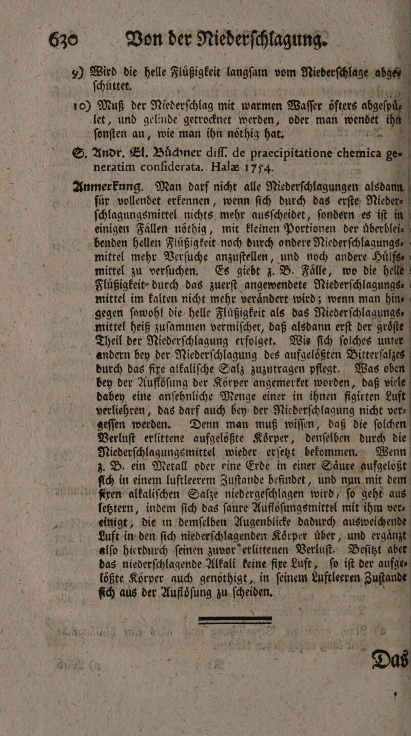 9) Wird die helle Flüßigkeit langſam vom Diederfälage ah ſchuͤttet. / J 3 10) Muß ber Niederſchlag mit warmen Waſſer öfters abgefnä 1 let, und gelinde getrocknet werden, oder man e i fonften an, wie man ihn noͤthig hat. i di: S. Andr. El. Büchner diff. de praecipitatione l e ge neratim confiderata. Hals 1754. Kurden Man darf nicht alle ede alsdann fuͤr vollendet erkennen, wenn ſich durch das erſte Nieder⸗ ſchlagungsmittel nichts mehr ausſcheidet, ſondern es iſt in einigen Fallen noͤthig, mit kleinen Portionen ber uͤberblei⸗ benden hellen Fluͤßigkeit noch durch andere 0 pe mittel mehr Verſuche anzuſtellen, und noch andere Huͤlf mittel zu verſuchen. Es giebt z. B. Faͤlle, wo die helle Flüßigkeit⸗ durch das zuerſt angewendete a mittel im kalten nicht mehr verändert wird; wenn man hin⸗ gegen ſowohl die helle Fluͤßigkeit als das Niederſchlagungs | mittel heiß zuſammen vermiſchet, daß alsdann erſt der gröfte | Theil der Niederſchlagung erfolget. Wie ſich ſolches unter andern bey der Niederſchlagung des aufgeloͤßten Bitterſalzes durch das fixe alkaliſche Salz zuzutragen pflegt. Was oben bey der Aufloͤſung der Korper angemerket worden, daß viele dabey eine anſehnliche Menge einer in ihnen figirten Luft verliehren, das darf auch bey der Niederſchlagung nicht ver⸗ geſſen werden. Denn man muß wiſſen, daß die ſolchen Verluſt erlittene aufgelößte Körper, denſelben durch die Niederſchlagungsmittel wieder erſetzt bekommen. Wenn z. B. ein Metall oder eine Erde in einer Saͤure aufgeloßt ſich in einem luftleerem Zuſtande befindet, und nun mit dem fixen alkaliſchen Salze niedergeſchlagen wird, fo geht aus letztern, indem fid) das ſaure Auflöͤſungsmittel mit ihm vers - : einige, die in demſelben Augenblicke dadurch ausweichende Luft in den ſich niederſchlagenden Koͤrper uͤber, und ergaͤnzt alſo hierdurch ſeinen zuvor erlittenen Verluſt. Beſitzt aber das niederſchlagende Alkali keine fixe Luft, ſo iſt der aufge⸗ loͤßte Körper. auch genothigt, in ſeinem Luftleeren un fid) aus der Aufloͤſung zu ſcheiden. | f AERA s -— 4 : 17 2 39  u FALLE LLL $ TN