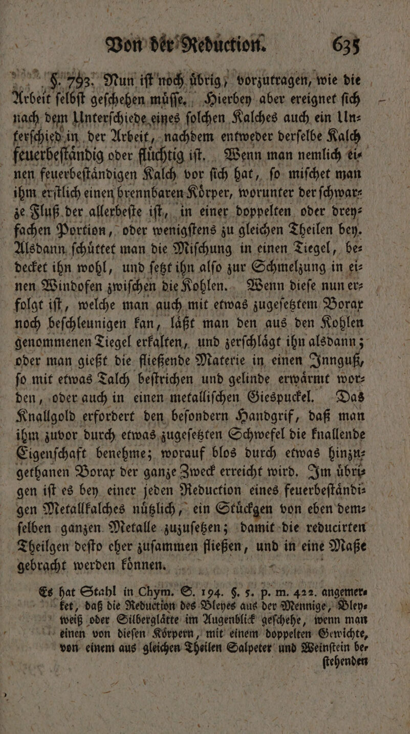 Ld wv ijj Nun iſt noch übrig; vorzutragen, wie die Abet ken geſchehen muͤſſe. Hierbey aber ereignet fich nach dem Unterſchiede eines ſolchen Kalches auch ein Un⸗ terſchied in der Arbeit, nachdem entweder derſelbe Kalch | feuerbeftändig oder flüchtig iſt. Wenn man nemlich ei⸗ 5 nen feuerbeftändigen Kalch vor fü ch hat, fo miſchet man ihm erſtlich einen brennbaren Körper, worunter der ſchwar⸗ ze Fluß der allerbeſte 13 in einer doppelten oder drey⸗ fachen Portion, oder wenigſtens zu gleichen Theilen bey. Alsdann ſchuͤttet man die Miſchung in einen Tiegel, be⸗ decket ihn wohl, und ſetzt ihn alſo zur Schmelzung in ei⸗ nen Windofen zwiſchen die Kohlen. Wenn dieſe nun er⸗ folgt iſt, welche man auch mit etwas zugeſetztem Borax noch beſchleunigen kan, laͤßt man den aus den Kohlen genommenen Tiegel erkalten, und zerſchlaͤgt ihn alsdann; oder man gießt die fließende Materie in einen Innguß, ſo mit etwas Talch beſtrichen und gelinde erwaͤrmt wor⸗ den, oder auch in einen metalliſchen Giespuckel. Das Knallgold erfordert den beſondern Handgrif, daß man ihm zuvor durch etwas zugeſetzten Schwefel die knallende Eigenſchaft benehme; worauf blos durch etwas hinzu; gethanen Borax der ganze Zweck erreicht wird. Im uͤbri⸗ gen iſt es bey einer jeden Reduction eines feuerbeſtaͤndi⸗ gen Metallkalches nuͤtzlich, ein Stuͤckgen von eben dem⸗ ſelben ganzen Metalle zuzuſetzen; damit die reducirten Theilgen defto eher zuſammen fließen, und in eine Maße gebracht werden koͤnnen. ts Es hat Stahl in Chym. S. 1 94. $. 5. p. m. . 422. angemer⸗ ket, daß die Reduction des Bleyes aus Bi Mennige, Bley⸗ weiß oder Silberglaͤtte im Augenblick geſchehe, wenn man einen von dieſen Korpern, mit einem doppelten Gewichte, von einem bus gleichen Theilen Salpeter und Weinſtein ber ſtehenden N