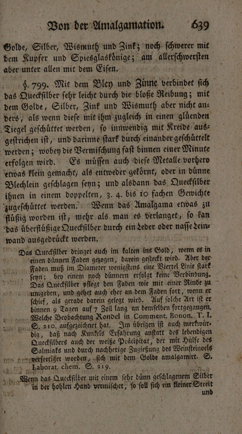 Golde, Silber, Wismuth und Zink; noch ſchwerer mit aber unter allen mit dem Eiſen. | | 9. 799. Mit dem Bley und Zinne verbindet ſich das Queckſilber febr leicht durch die bloße Reibung; mit dem Golde, Silber, Zink und Wismuth aber nicht an⸗ geſtrichen iſt, und darinne ſtark durch einander geſchuͤttelt werden; wobey die Vermiſchung faſt binnen einer Minute erfolgen wird. Es muͤſſen auch dieſe Metalle vorhero etwas klein gemacht, als entweder gekoͤrnt, oder in dünne Blechlein geſchlagen ſeyn; und alsdann das Queckſilber ihnen in einem doppelten, 3. 4. bis 10 fachen Gewichte zugeſchuͤttet werden. Wenn das Amalgama etwas zu fluͤßig worden iſt, mehr als man es verlanget, fo kan das uͤberfluͤßige Queckſilber durch ein Leder oder naſſe Lein⸗ wand ausgedruͤckt werden. RTT SEM Das Queckſilber dringet auch im kalten ins Gold, wenn es in einen duͤnnen Faden gezogen, darein geſteckt wird. Aber der ſeyn; bey einem noch duͤnnern erfolgt keine Verbindung. umgeben, und gehet auch eher an dem Faden fort, wenn er ſchief, als gerade darein gelegt wird. Auf ſolche Art iſt er binnen 9 Tagen auf 7 Zoll lang an demſelben fortgegangen. Welche Beobachtung Rondel in Comment. Bonon. T. I. dig, daß nach Kunkels Erfahrung anſtatt des lebendigen Queckſilbers auch der weiße Praͤeipitat, der mit Huͤlfe des . Salmiaks und durch nachherige Zugießung des Weinſteinoels „ verfertiget worden, ſich mit dem Golde amalgamirt. S. * .u.2% „ baborat, chem. S. 219. : Wenn das Queckſilber mit einem ſehr dünn geſchlagenem Silber , vn v Tm 2 in der hohlen Hand vermiſchet, fo foll fid) ein kleiner Streit i unb z L3 4