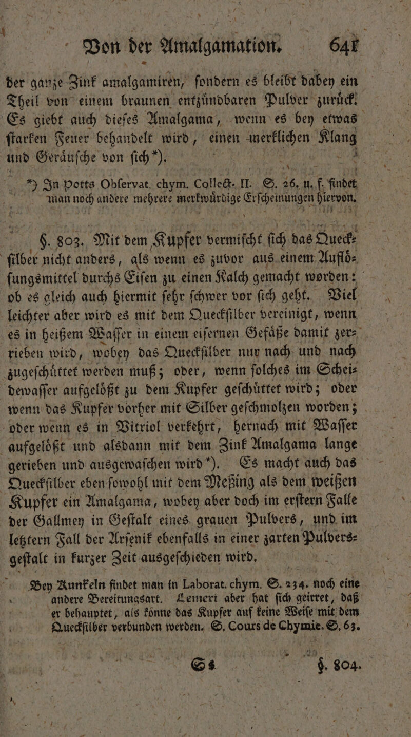 t TP dX ^ x Von ber Amalgamation. Gar der ganze Zink amalgamiren, ſondern es bleibt dabey ein Theil von einem braunen entzuͤndbaren Pulver zuruck. Es Uer auch biefe$ Amalgama, wenn es bey etwas ſtarken Feuer behandelt wird, einen a en Klang und Geraͤuſche von fid) *). 5 i : 9 In potts Obſervat. Pg collect. I. S. 26. n. f. findet, man Au andere mehrere merkwͤrdige Erſchenungen Ron u 803. Mit dem Kupfer vermischt fi fi D das e Que: ſilber nicht anders, als wenn es zuvor aus einem Auflö⸗ ſungsmittel durchs Eiſen zu einen Kalch gemacht worden: ob es gleich auch hiermit febr ſchwer vor fid) geht. Viel leichter aber wird es mit dem Queckſilber vereinigt, wenn es in heißem Waſſer in einem eiſernen Gefaͤße damit zer⸗ rieben wird, wobey das Queckſilber nur nach und nach zugeſchuͤttet werden muß; oder, wenn ſolches im Schei⸗ dewaſſer aufgelößt zu dem Kupfer geſchüͤttet wird; oder wenn das Kupfer vorher mit Silber geſchmolzen worden; oder wenn es in Vitriol verkehrt, hernach mit Waſſer aufgeloͤßt und alsdann mit dem Zink Amalgama lange Queckſilber eben ſowohl mit dem Meßing als dem weißen Kupfer ein Amalgama, wobey aber doch im erſtern Falle der Gallmey in Geſtalt eines grauen Pulvers, und im letztern Fall der Arſenik ebenfalls in einer zarten Pulvers. geſtalt in kurzer Zeit ausgeſchieden wird. W Bey Munkeln findet man in Laborat. chym. S. 234. noch eine andere Bereitungsart. Lemert aber hat ſich geirret, daß er behauptet, als fónne das Kupfer auf keine Weiſe mit dem Duesfilber verbunden werden. S. Cours de een S. 63. N p $04.