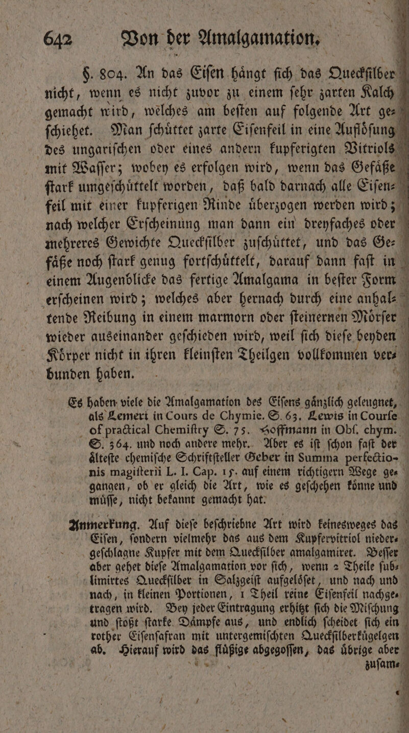 jede] wird, welches am beſten auf Ar Art ge⸗ 1 ſchiehet. Man ſchuͤttet zarte Eiſenfeil in eine Aufloſung des ungariſchen oder eines andern kupferigten Vitriols mit Waſſer; wobey es erfolgen wird, wenn das Gefaͤße ſtark umgeſchuͤttelt worden, daß bald darnach alle Eiſen⸗ feil mit einer Fupferigen Rinde überzogen werden wird; nach welcher Erſcheinung man dann ein dreyfaches oder mehreres Gewichte Queckſilber zuſchuͤttet, und das Ge⸗ faͤße noch ſtark genug fortſchuͤttelt, darauf dann faſt in einem Augenblicke das fertige Amalgama in beſter Form erſcheinen wird; welches aber hernach durch eine anhal- tende Reibung in einem marmorn oder ſteinernen Mörfer wieder auseinander geſchieden wird, weil fid) dieſe beyden Koͤrper nicht in ihren kleinſten Theilgen vollkommen ver- bunden haben. à Es haben viele die Amalgamation des Eifens gänzlich geleugnet, als Lemeri in Cours de Chymie. S. 63. Lewis in Courſe of practical Chemiſtry S. 75. Hoffmann in Obf, chym. S. 364. und noch andere mehr. Aber es iſt ſchon faſt der ältefte chemische Schriftfteller Geber in Summa perfectio- nis magiſterii L. I. Cap. 15. auf einem richtigern Wege ger — gangen, ob er gleich die Art, wie es geſchehen koͤnne und muͤſſe, nicht bekannt gemacht hat. [ Anmerrung. Auf dieſe beſchriebne Art wird keinesweges das N Eifen, ſondern vielmehr das aus dem Kupfervitriol nieder⸗ geſchlagne Kupfer mit dem Queckſilber amalgamiret. Beſſer aber gehet dieſe Amalgamation vor fid), wenn 2 Theile ſub⸗ limirtes Queckſilber in Salzgeiſt aufgeloͤſet und nach und nach, in kleinen Portionen, 1 Theil reine Eiſenfeil nachge⸗ tragen wird. Bey jeder Eintragung erhitzt ſich die Miſchung ! unb ſtoßt ſtarke Daͤmpfe aus, und endlich ſcheidet fid) ein rother Eiſenſafran mit untergemiſchten Queckſilberkuͤgelgen ab. 5 wird das fluͤßige abgegossen das uͤbrige aber i 2 e zuſam⸗ E