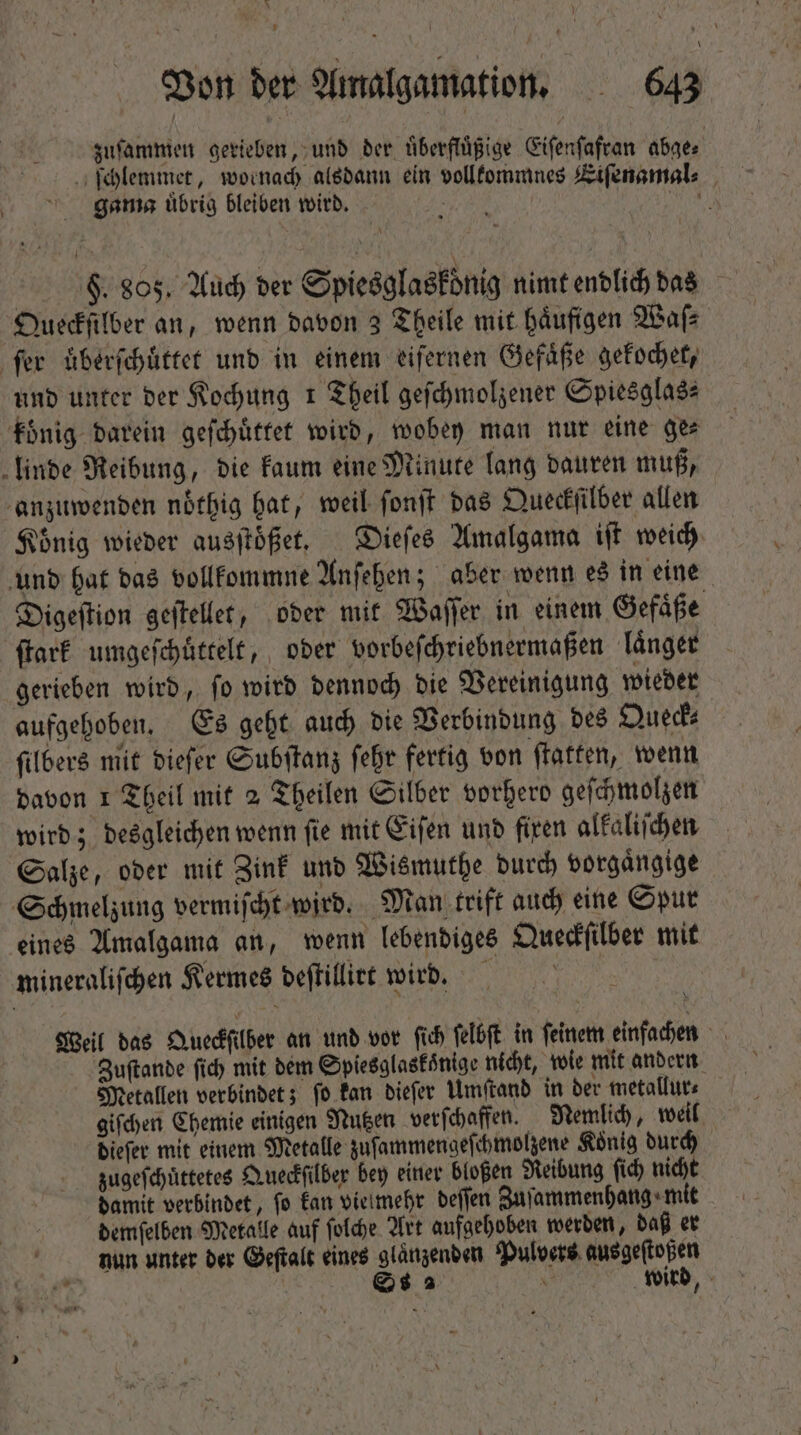 zuſammen gerieben, und der uͤberfluͤßige Eiſenſafran abge⸗ ſchlemmet, wornach alsdann ein vollkommnes Eiſenamal⸗ gama uͤbrig bleiben wird. IR. | $. 805, Auch der Spiesglaskoͤnig nimt endlich das Queckſilber an, wenn davon 3 Theile mit häufigen Waſ⸗ fer uͤberſchuͤttet und in einem eiſernen Gefäße gekochet, und unter ber Kochung 1 Theil geſchmolzener Spiesglas⸗ koͤnig darein geſchuͤttet wird, wobey man nur eine ges linde Reibung, die kaum eine Minute lang dauren muß, anzuwenden nbtbig hat, weil ſonſt das Queckſilber allen König wieder ausſtoͤßet. Dieſes Amalgama iſt weich und hat das vollkommne Anſehen; aber wenn es in eine Digeſtion geſtellet, oder mit Waſſer in einem Gefaͤße ſtark umgeſchuͤttelt, oder vorbeſchriebnermaßen laͤnger gerieben wird, ſo wird dennoch die Vereinigung wieder aufgehoben. Es geht auch die Verbindung des Queck⸗ ſilbers mit dieſer Subſtanz ſehr fertig von ſtatten, wenn davon 1 Theil mit 2 Theilen Silber vorherd geſchmolzen wird; desgleichen wenn ſie mit Eiſen und fixen alkaliſchen Salze, oder mit Zink und Wismuthe durch vorgaͤngige Schmelzung vermiſcht wird. Man trift auch eine Spur eines Amalgama an, wenn lebendiges Queckſilber mit mineraliſchen Kermes deſtillirt wird. | Weil das Queckſilber an und vor ſich ſelbſt in ſeinem einfachen V Zuſtande fid) mit dem Spiesglaskoͤnige nicht, wie mit andern Metallen verbindet; ſo kan dieſer Umſtand in der metallur⸗ giſchen Chemie einigen Nutzen verſchaffen. Nemlich, weil dieſer mit einem Metalle zuſammengeſchmolzene Koͤnig durch zugeſchuͤttetes Queckſilber bey einer bloßen Reibung ſich nicht damit verbindet, ſo kan vielmehr deſſen Zuſammenhang mit demſelben Metalle auf ſolche Art aufgehoben werden, daß er hun unter der Geſtalt eines glänzenden Pulvers ausgeſtoßen 2 Ss 2 v wird,