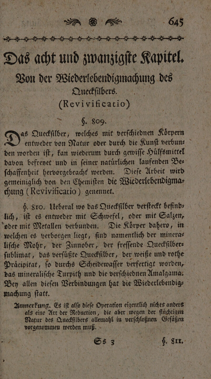 e Das acht und zwanzigſte Kapitel. inan ber Wiederlebendigmachung des Queckſilbers. (Revi 5 N $. 809. Sy. Queckſilber, welches mit verſchiednen Koͤrpern | entweder bon Natur oder durch die Kunſt verbun⸗ den worden iſt, kan wiederum durch gewiſſe Huͤlfsmittel davon befreyet und in ſeiner naturlichen laufenden Be⸗ ſchaffenheit hervorgebracht werden. Dieſe Arbeit wird gemeiniglich von den Chemiſten die Wiederlebendigma⸗ chung (Revivificatio) genennet. $. 810. Ueberal wo das Queckſilber verſteckt befinbs — lich, iſt es entweder mit Schwefel, oder mit Salzen, oder mit Metallen verbunden. Die Körper babero, in welchen es verborgen liegt, ſind namentlich der minera⸗ liſche Mohr, der Zinnober, der freſſende Queckſilber⸗ ſublimat, das verſuͤßte Queckſilber, der weiße und rothe Praͤcipitat, ſo durchs Scheidewaſſer verfertigt worden, das mineraliſche Turpith und die verſchiednen Amalgamas Bey allen dieſen Verbindungen QR bie pedis | machung ſtatt. i Anmerkung. Es iſt alſo dieſe Operation ti über anders als eine Art der Reduction, die aber wegen der flüchtigen Natur des Queckſilbers allemahl in siepe en vorgenommen werden muß. ic | | Ss 3 | A ote ($ 811. |