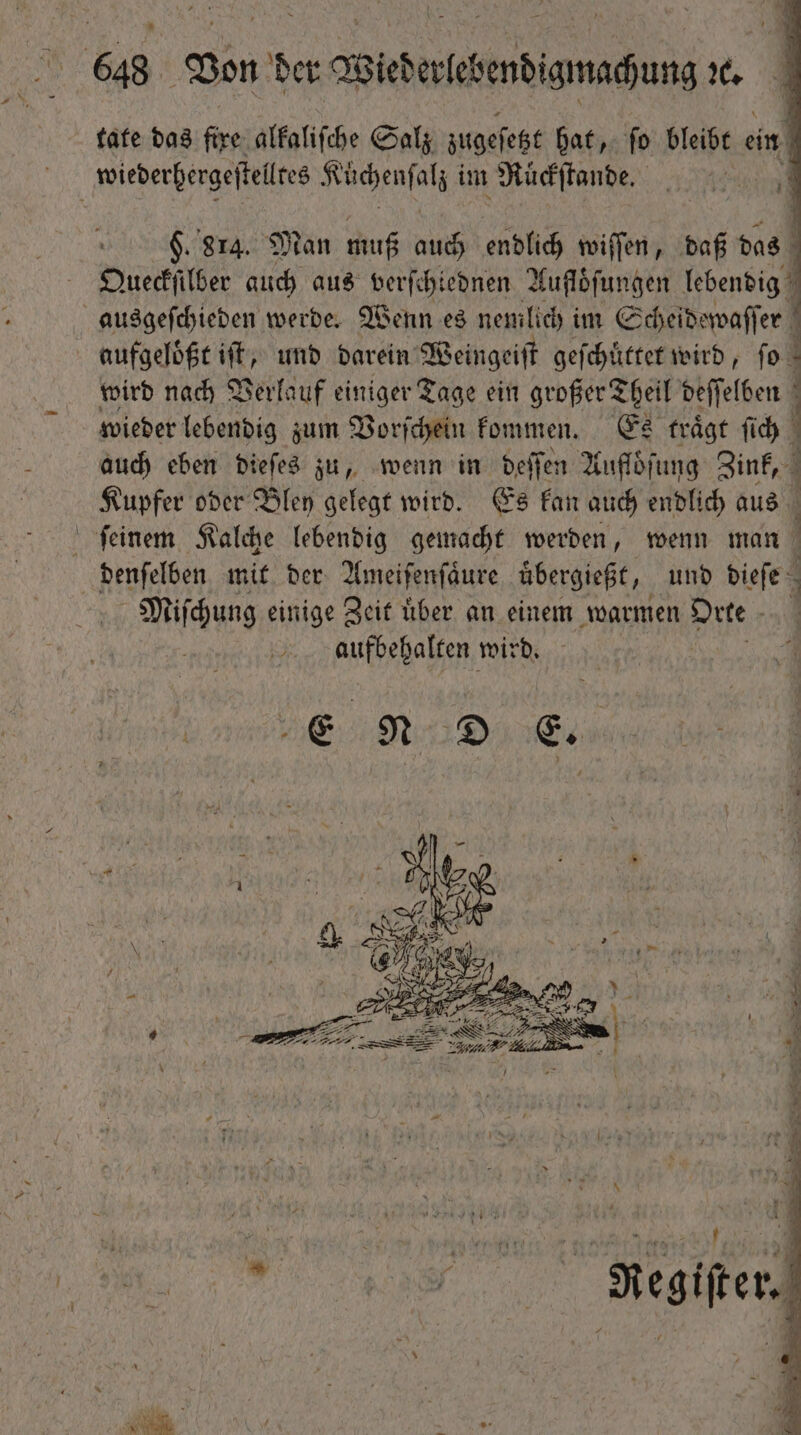 tate das a alkaliſche Salz zugeſetzt hat, ſo bleibt ein ö wiederhergeſtelltes ae it im Ruͤckſtande. ^ i! | $. 814. Man muß auch endlich wiſſen, daß das Queckſilber auch aus verſe hiednen Aufloͤſungen lebendig ausgeſchieden werde. Wenn es nemlich im Scheidewaſſer | aufgeloͤßt ift, und darein Weingeiſt geſchuͤttet wird, fo - wird nach Verlauf einiger Tage ein großer Theil deſſelben wieder lebendig zum Vorſchein kommen. Es traͤgt ſich auch eben dieſes zu, wenn in deſſen Aufloͤſung Zink, Kupfer oder Bley gelegt wird. Es kan auch endlich aus ſeinem Kalche lebendig gemacht werden, wenn man denſelben mit der Ameiſenſaͤure übergießt, und side: Miſchung einige Zeit über an einem warmen ae aufbehalten wird.