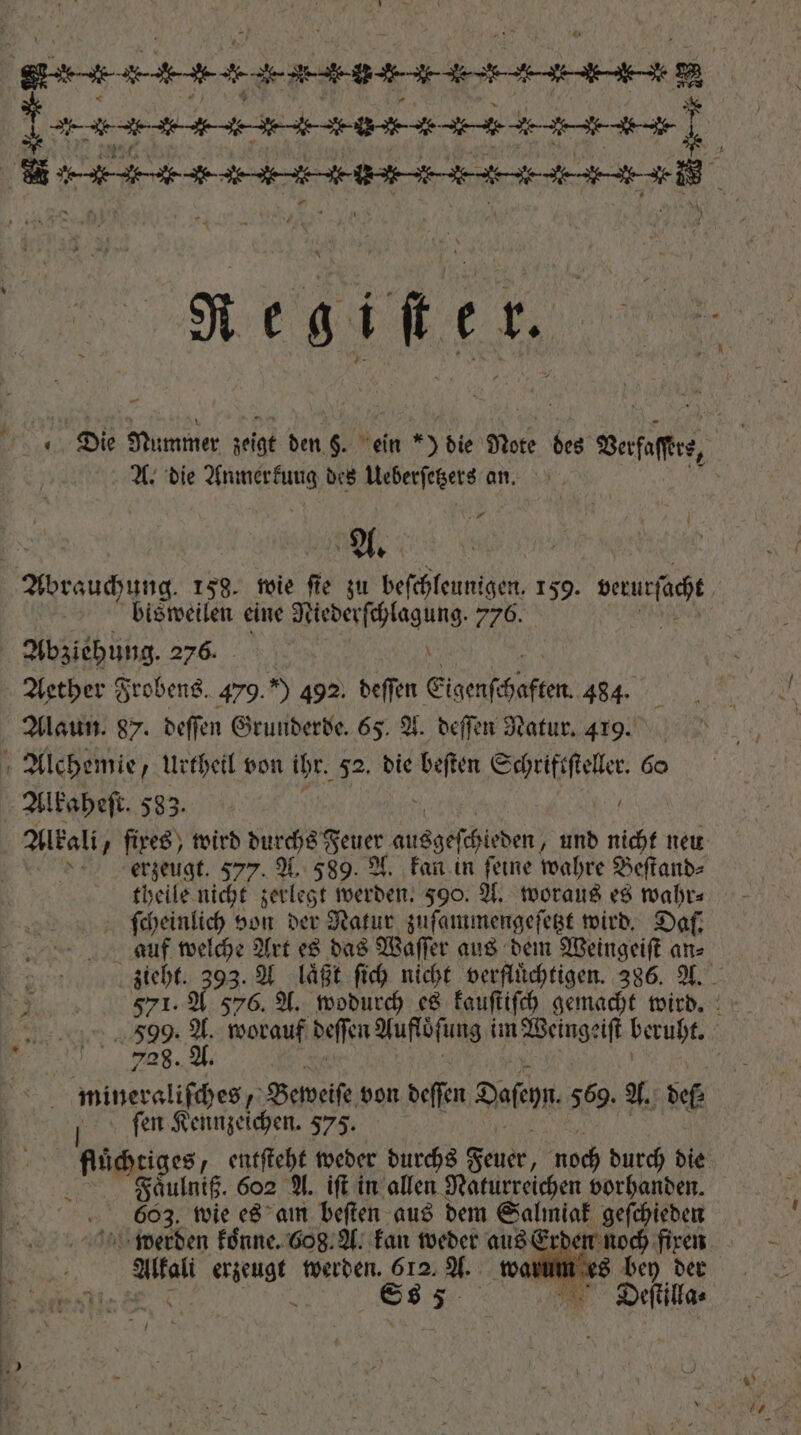 S404 44 4-94 04 4 4314 4498 92 i FF (nn nn H = 143-494-9764 0-0 4454-9418 d R HERES * E P Die Nummer zeigt den §. ein *) die Note des Verfaſre, i A. die ee des Ueberſetzets an. A. | Abrauchung. 159. wie fie zu RN 159. wur bisweilen eine Niederſchlagung. 776. Abziehung. 2756 18 \ Aether Frobens. 479.”) 492. deffen Eigenſe UP 484. Alaun. 87. deſſen Grunderde. 65. A. deſſen Natur. 419. * Alchemie, urthetl von ihr. 52. die been e 6o Alkaheſt. 583. | ö Alkali fixes, wird durchs Feuer 8 er der und nicht neu i erzeugt. $77. A. 589. A. kan in feine wahre Beſtand⸗ theile nicht zerlegt werden. 590. A. woraus es wahr⸗ ſcheinlich von der Natur zuſammengeſetzt wird. Daf. auf welche Art es das Waſſer aus dem Weingeiſt an⸗ TOME zieht. o3: A laͤßt ſich nicht verfluͤchtigen. 386. A. „ 571. A 576. A. wodurch es kauſtiſch gemacht wird. * 599. A worauf deſſen Auffbſung im Weingeiſt beruht. 708. * mineraliſches, Beweiſe von deſſen Desen 569. A. def ſen Kennzeichen. 575. dg y entftebt weder durchs Feuer noch durch die Faͤulniß. 602 A. iſt in allen Naturreichen vorhanden. 603. wie es am beſten aus dem Salmiak geſchieden werden koͤnne. 608. A. kan weder aus Erden noch fixen Alkali erzeugt werden. 612. A. wal es 20 bet 5 . Ss 5 ER Deſtilla⸗ rU