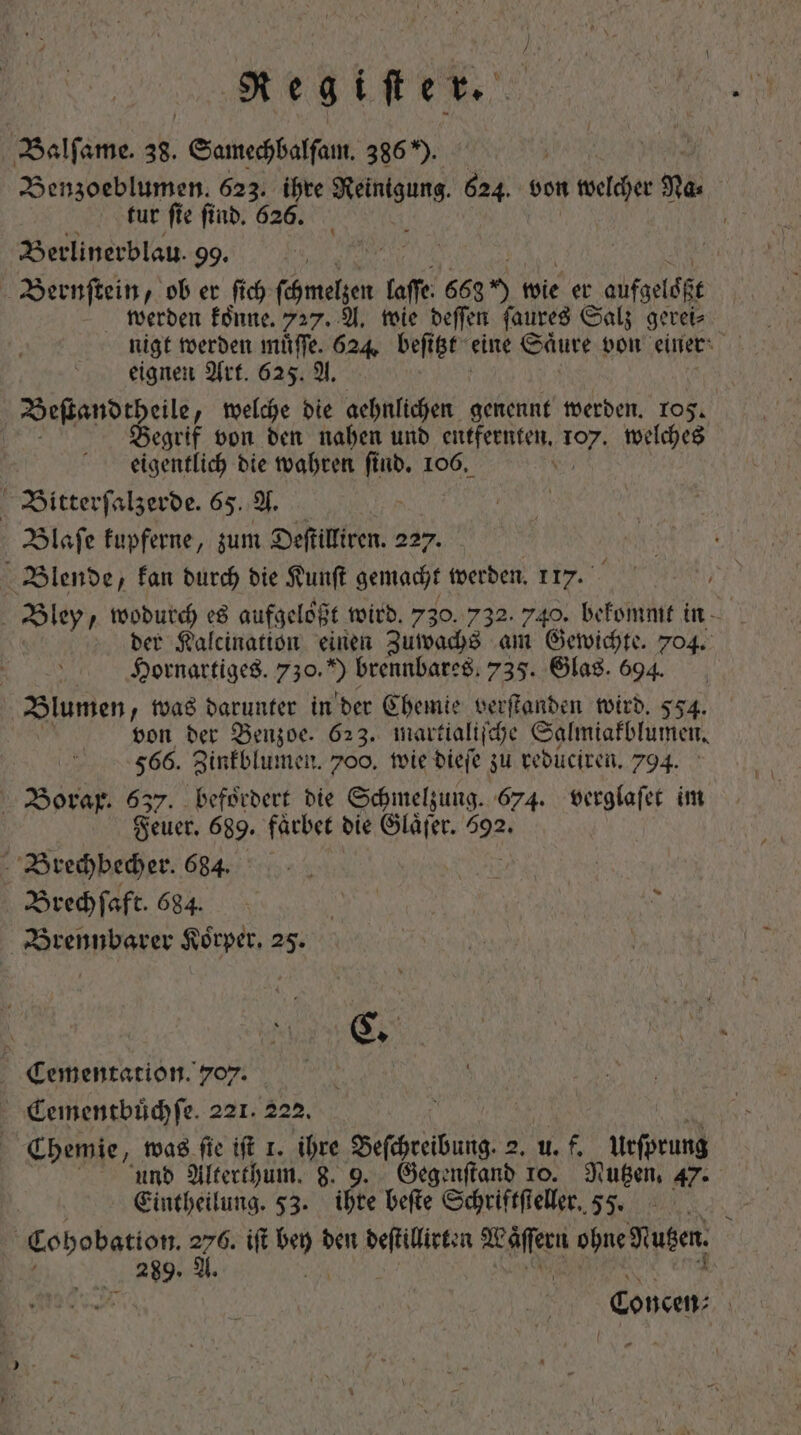 Qegiftet. Balſame. 38. mom 386 5, 5 RR Benzoeblumen. 623. ihre Re 624. von welcher 3t. | tut fie find. 626. Berlinerblau. 99. Bernſtein, ob er ſich ſchmelzen [affe 6635) 1 wie er aufgeloßt werden koͤnne. 727. A. wie deſſen ſaures Salz gerei⸗ nigt werden muͤſſe. 624. beſt itzt eine Saͤure von einer eignen Art. 625. A. Beſtandtheile, welche die aehnlichen genennt werden. rog. Begrif von den nahen und entfernten. Bos welches eigentlich die wahren ſind. 106. Bitterſalzerde. 65. A. | Blaſe fupferne, zum Deſtilliren. 227. | Blende, kan durch bie Kunſt gemacht Midi 117. der Kalcination einen Zuwachs am Gewichte. 704. Hornartiges. 750. brennbares. 735. Glas. 694. Blumen, was darunter in der Chemie verſtanden wird. 554. von der Benzoe. 623. martialiſche Salmiakblumen. 566. Zinkblumen. 700. wie dieſe zu reduciren. 794. Borax. 637. befoͤrdert die Schmelzung, 674. verglaſet im Feuer. 689. faͤrbet die Glaͤſer. 592. Brechbecher. 684. à A | Brechſaft. 684. 1 &gt; Brennbarer Korper. 25. | Cementation. 707. NE Cementbuͤchſe. 221. 222. : | Chemie, was fie ift 1. ihre Beſchreibung. 2. uf. Urſprung und Alterthum. 8. 9. Gegenſtand 10. Nutzen. 47. Eintheilung. 53. ihre beſte Schriftſteller. 55. | Cohobation. zd ift 1 den deſtillirten We ohne Nutzen. b 289. A id Concen⸗ |