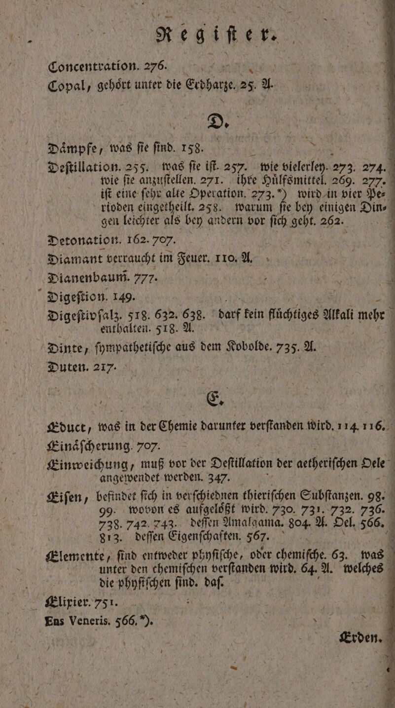 / ET Concentration 276. Copal, gehört unter die Etdharze 25 a Dämpfe, moe fe fà „„ 1 Deſtillation. 255. was fie ift. 257. wie lee 274 274. 1 wie fie anzuftellen. 271. ihre Hilfsmittel. 269. 277. 1 j P ift eine ſehr alte Operation. 273.) wird in vier Pe⸗ rioden eingetheilt. 258. warum fie bey einigen Bite gen leichter als bey andern vor ſich geht. 262. Detonation. 162. 707. Diamant verraucht im Feuer. 110. A. Dianenbaum. 777. Digeſtion. 149. | Digeſtivſalz. 518. 632. 638. darf kein Rises Malt bes enthalten. 518. A. Dinte  hebe aus dem Kobolde. 735. A. Duten. 217. Educt, as in der Chemie darunter verſtanden Wird. 114.1 163 Einaͤſcherung. 707. b Einweichung, muß vor der Deſtllation der aetheriſchen Dele | angewendet werden. 347. Eiſen, befindet ft ch in verſchiednen nenne Eubſtanzen. 98. 99. wovon es aufgeloͤßt wird. 730. 731. 732. Er | 738.742.743. deſſen Amalgama. 804. A. Oel. jeg i 813. deſſen Eigenſchaften. $67. lan Klemente, find entweder phyſiſche, oder chemiſche. 63. was | unter den chemiſchen verſtanden wird. 64. A. welten die phyſiſchen fi kk nb. n Elixier. 751. f j 1 Ens Veneris. 566 E A 54 Md ^ Lu Erden. Jj