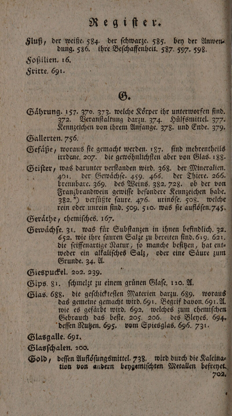 Sluß, der weiße. 584 der ſchwarze. 585. bey ber Auen dung. 586. ihre Beſchaffenheit. 587. 597. 598. Fritte. 691. A e , ' b ATA 3 1 m (5. i à 1 Gaͤhrung. 157. 370. 373. welche Körper ihr unterworfen d 1 372. Veranſtaltung darzu. 374. Huͤlfsmittel. 527. Kennzeichen von ihrem Anfange. 378. und Ende. 379. Galler ten. 756. Gefäße, woraus ſie gemacht werden. 187. ſind meheentei irrdene. 207. die gewöhnlichften aber von Glas. 188. | Beifter, was darunter verſtanden wird. 368. der Mineralien. | ar 401. der Gewaͤchſe. 459. 466. der Thiere. 266. brennbare. 369. des Weins. 382. 728. ob ber von | Franzbrandwein gewiſſe befondere Kennzeichen habe. ] 382.) verſuͤßte ſaure. 476. urinófe. 508. welche 4 rein oder unrein find. 509. 510. was fie aufloſen. 745. Geraͤthe „chemiſches. 167. |] Gewaͤchſe. 31. was fuͤr Subſtanzen in ihnen befindlich 32. 652. wie ihre ſauren Salze zu bereiten ſind. 519. 621. | die ſeiffenartige Natur, (o manche beſitzen, hat ent⸗ weder ein alkaliſches Sal „oder eine Säure im. Grunde. 34. A. 3 Giespuckel. 202. 239. — Gips. 81. ſchmelzt zu einem grünen Glase. 120. A. 3 Glas. 688. die geſchickteſten Materien darzu. 689. woraus das gemeine gemacht wird. 691. Begrif davon. 69 1. A. wie es gefaͤrbt wird. 692. welches zum chemiſchen 5 Gebrauch das beſte. 205. 206. des Bleyes. 694. ) deſſen Nutzen. 698. vom E pleaies, 696.731. Glasgalle. 691. a 1 SGlasſchalen. 200. Gold, deſſen Aufloͤſungsmittel. 738. 6 durch die faldas tion von andern beygemiſchten Beraten befreyet. i 702 uü M 4