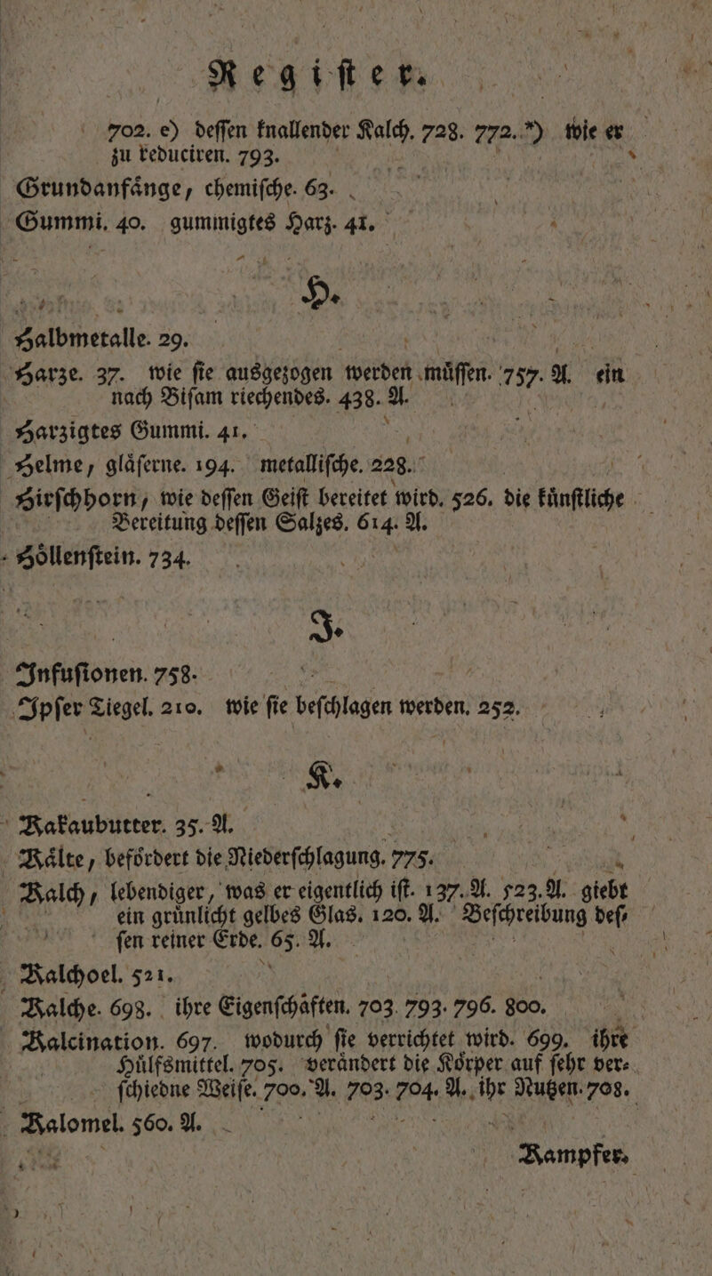 „ 702. 05 deffen fnallender Aale 728. 772. » wie er zu reduciren. 793. Vi Grundanfaͤnge, chemifche. 63. . Gummi. 40. gummigtes Harz. 44. 4 | HOY n y 2 dbierolle. 29. VA NA | Harze. 37. wie fie ausgezogen werden mie 757. Xx ein nach Bifam sierpendeB, 438. . y Harzigtes Gummi. 41. Helme, glaͤſerne. 194. metalliſche. 228. Sirſchhopn, wie deſſen Geiſt bereitet wird. 526. die Hinfilid | Bereitung deſſen Salzes. Sr A. Sdölenſtan. 734. ^ Í | | J. Infuſtonen. 758. e Ipſer Tiegel. 210. wie ſie beſchlagen werden. 252. AE Bakaubutter 35. A. RN - Kälte, befördert die Niederſchlagung. 775. Bal lebendiger, was er eigentlich iſt. 137. A. 523. A. giebt u ein grunlicht gelbes Glas. 120. A. Beſchreibung deſ⸗ | ſen reiner Erde. 65. A. 8 Balchoel. 521. alche. 698. ihre Eigenſchäften. 703 793. 796. 800. Balcination. 697. wodurch fie verrichtet wird. 699, ihre Huͤlfsmittel. 705. veraͤndert die Koͤrper auf ſehr ver⸗ ſchiedne Weiſe. Ya A. 085 704 A. EE Nutzen. 708. Belomel 560. A. CU | Bempfen Ri x ^ 1 } * /