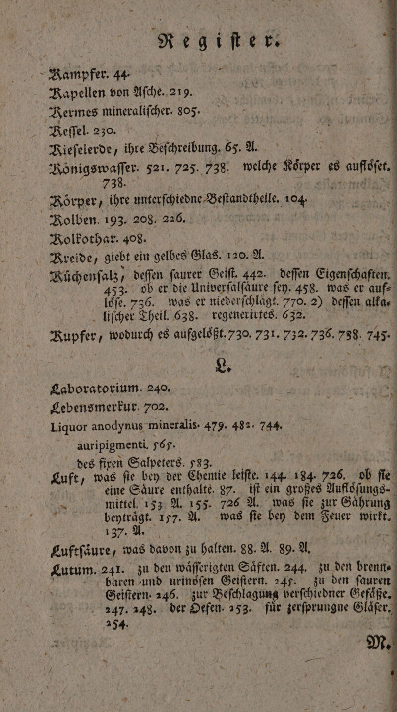 Re wg PC ee 44. d Bapellen von Aſche. 219. Bermes mineraliſcher. 805. Beſſel. 230. Kieſelerde, ihre Beſchreibung. 65. A. | PISTEN 521. 725. 738. 5 5 Spe je A auch | Körper, ihre unte fiebne forti 104. ; 4 Bolben. 193. 208. 216. boit yo 4 Volkothar. 408. ONU day à reide, giebt ein gelbes Glas. 120. A. Nuͤchenſalz / deſſen ſaurer Geiſt. 442. deſſen ignis] 453. ob er bie Univerfalfäure ſey. 458. was er auf⸗ loͤſe. 736. was er niederſchlaͤgt. 770. 2) deſſen alfa. liſcher Theil. 638. regenerirtes. 632. bois wodurch es a 730. 731. 732. 736. 738. 745 L. i ne Laboratorium. 240. f x Lebensmerkur 702. Liquor anodynus mineralis. 479. 482. 744. auripigmenti. 565. | N 1 des fixen Salpeters. 533. Luft „was ſie bey der Chemie leiste 144. 184. 516. ob fe Mn eine Säure enthalte. 87. iſt ein großes Yufldfungs- Ve mittel. 153 A. 155. 726 A. was fie zur Gaͤhrung | beyträgt. 157. A. was fie bey dem Feuer wirkt. 137. A. d Euftfäure, was davon zu halten. 98. A. 89. A. VUE Zutum..241. zu den waͤſſerigten Saͤften. 244. zu den brenn⸗ baren und urinsfen Geiſtern. 245. zu den ſauren Geiſtern. 246. zur Beſchlagung verſchiedner Gefaͤße. c. 547.348. der Oefen. 253. fuͤr ^ eiae yo 254.