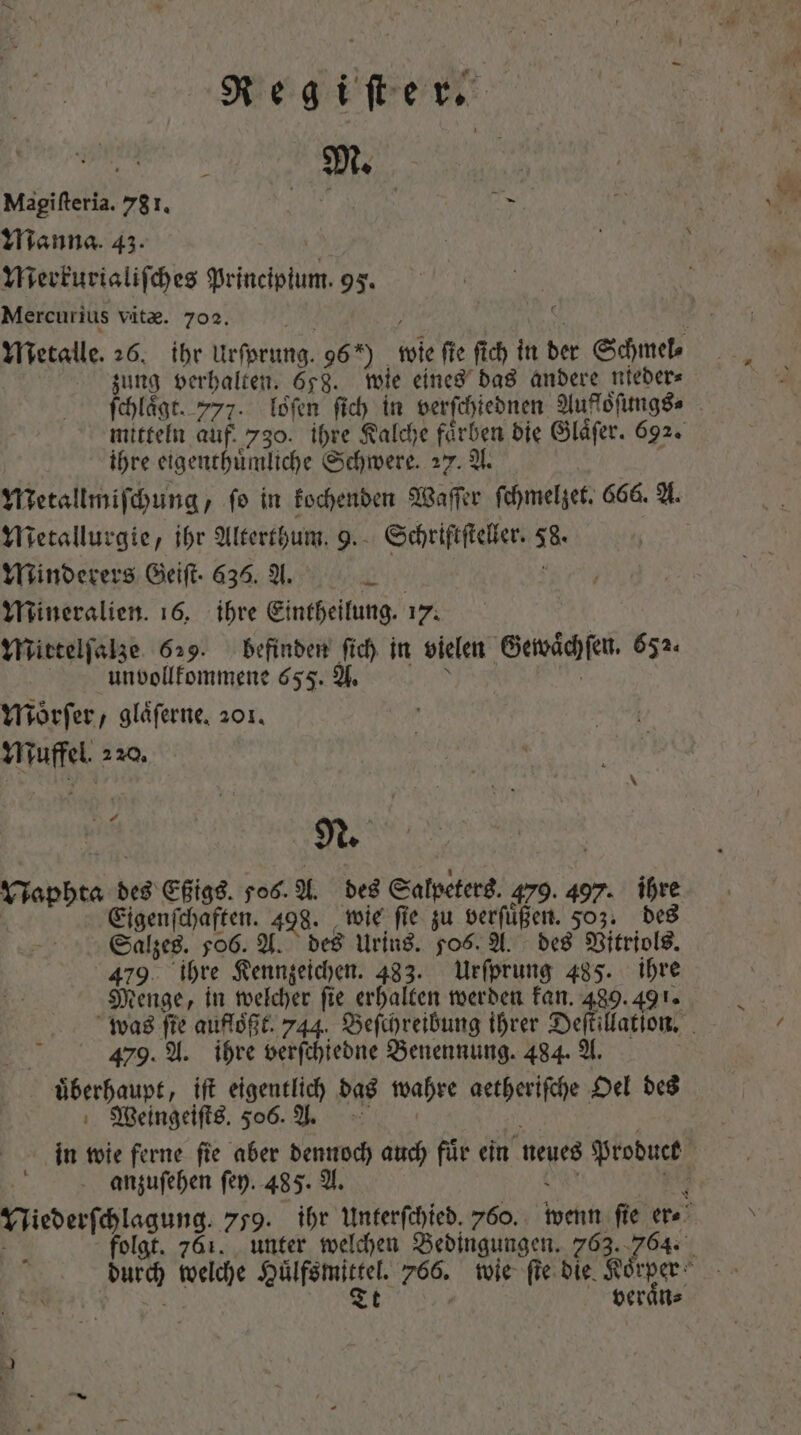 M. Magifteria. 781. SEU Toa Tur Manna. 45. | Merkurialiſches priest i 95. Mercurius vitae. 702. Metalle. 26. ihr Urſprung. 96*) wie fie fic in bet Schmel⸗ zung ver halten. 658. wie eines das andere nieder⸗ ſchlaͤgt. 772. loͤſen fid) in verſchiednen Aufföſungs⸗ mitteln auf. 730. ihre Kalche farben die Glaͤſer. 692. | ihre eigenthuͤmliche Schwere. 27. A. Metallmiſchung, fo in kochenden Waſſer ſchmelzet. 666. A. Metallurgie, ihr Alterthum. 9. Schriftſteller. 8. Minderers Geiſt. 635. A. * Mineralien. 16, ihre Eintheilung. 17. Mittelſalze 629. befinden fid) in vielen Gewaͤchſen. 652. unbollfommene 655. A. Yiorfer, glaͤſerne. 201. Muffel. 220. 1.  n N. Vispbta à des Eßigs. 506. A. des Salpeters. 479. 407. ihre Eigenſchaften. 498. wie ſie zu verſuͤßen. 503. des 479 ihre Kennzeichen. 483. Urſprung 485. p Menge, in welcher fie erhalten werden kan. 489.491 479. A. ihre verſchiedne Benennung. 484. A. MW überhaupt, ift eigentlich das wahre aetherifche Oel des Weingeiſts. 506. A. anzuſehen fep. 485. A. veraͤn⸗ *