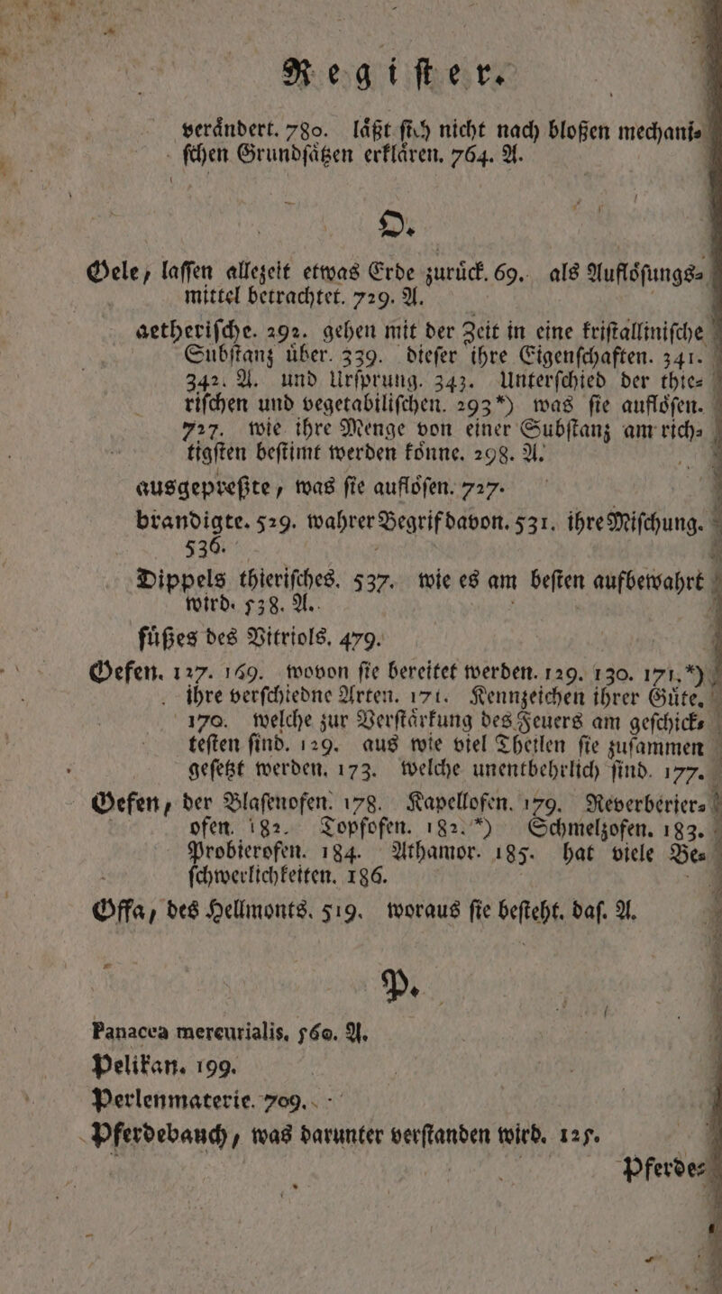 veraͤndert. 780. laͤßt fh nicht nach bloßen mechanis vs Grundſaͤtzen erklaͤren. 764. A. | O. js Gele, laffen allezeit etwas Erde zuruck. x als Aufloſungs⸗ mittel betrachtet. 729. A. getheriſche. 292. gehen mit der Zeit in eine kriſtalliniſche Suͤbſtanz über. 339. dieſer ihre Eigenſchaften. 341. 342. A. und Urſprung. 343. Unterſchied der thie⸗ riſchen und vegetabiliſchen. 2930 was ſie aufloͤſen. 727. wie ihre Menge von einer Sudan; am 1d ! tigſten beſtimt werden koͤnne. 298. A. \ N ausgepreßte, was fie auflöfen. 727. brandigte. 529. wahrer Degrifbabon. 531. ihre Mischung. 536. 4 Dippels thieriſches. 537. wie es am beſten aufbewahrt | wird: 538. A. ! füßes des Vitriols. 479. Gefen. 127. 149. wovon fie bereitet werden. 129. 130. 171, *)9 ihre verſchiedne Arten. 171. Kennzeichen ihrer Guͤte. 170. welche zur Verſtaͤrkung des Feuers am geſchick⸗ ! teften find. 129. aus wie viel Theilen fie zuſammen | geſetzt werden. 173. welche unentbehrlich ſind. 177. Gefen, der Blaſenofen. 178. Kapellofen. 179. Wewerbirer⸗ ofen 182. Topfofen. 182.) Schmelzofen. 183. Probierofen. 184. Athamor. 185. hat viele Be. ſchwerlichkeiten. 186. ] Off, des Hellmonts. 519. woraus fie beſteht. baf. A. ; P. Panacea mercurialis, 560. A. pelikan. 199. Perlenmaterie. 709. . - m