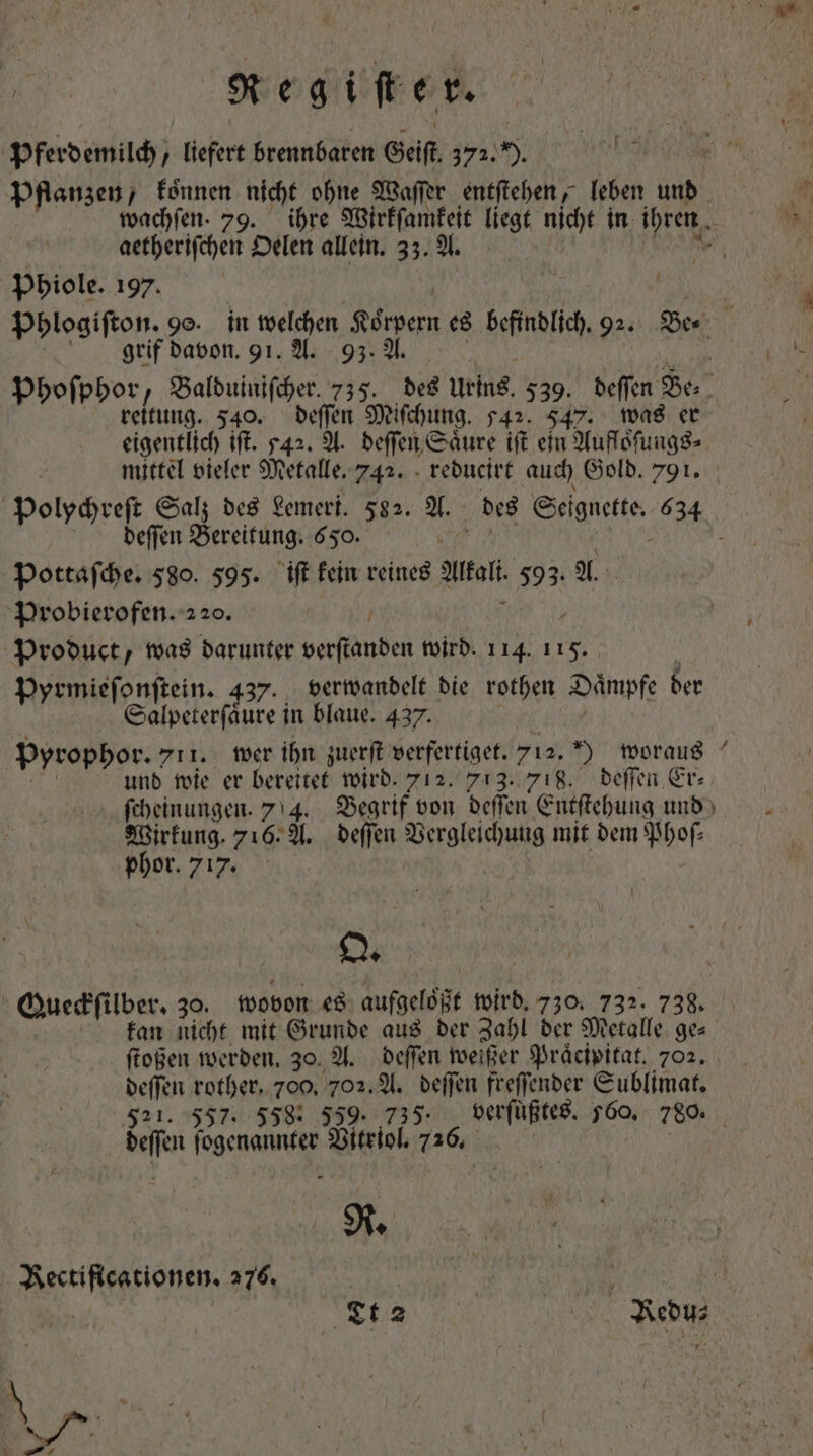 Pferdemilch, liefert brennbaren Geiſt 372. ). Pflanzen, koͤnnen nicht ohne Waſſer entſtehen, leben und wachſen. 79. ihre Wirkſamkeit liegt nicht in ihren | aetherifchen Oelen allein. 33. A. nce Phiole. 197. £u Phlogiſton. 9o. in welchen Körpern es befindlich. 92. Be⸗ grif davon. 91. A. 93. A. bau xpi Phoſphor, Balduiniſcher. 735. des Urins. 539. deffen Be⸗ reitung. 540. deſſen Miſchung. 542. 547. was er eigentlich ift. 542. A. deſſen Saͤure ift ein Aufloſungs⸗ mittel vieler Metalle. 742. reducirt auch Gold. 791. Polychreſt Salz des Lemeri. 582. A. des Seignette. 634 deſſen Bereitung. 650. vbi SNC | Pottaſche. 580. 595. ift kein reines Alkali. 593. A. Probierofen. 220. / V LIBET Product, was darunter verſtanden wird. 114. 11. | pyrmieſonſtein. 437. verwandelt die rothen Dämpfe der Salpeterſaͤure in blaue. 437. cei Pyrophor. 711. wer ihn zuerſt verfertiget. 712. ) woraus | und wie er bereitet wird. 712. 713. 718. deſſen Er: ſcheinungen. 7 4. Begrif von deſſen Entſtehung und Wirkung. 716. A. deſſen Vergleichung mit dem Phoſ— phor. 717. y O. Queckſilber. 30. wovon es aufgeloͤßt wird. 730. 732. 738. kan nicht mit Grunde aus der Zahl der Metalle ges ſtoßen werden. 30. A. deſſen weißer Praͤcipitat. 702. deſſen rother. 700, 702. A. deſſen freſſender Sublimat. 521. 557. 558: 559. 735. verſuͤßtes. 560. 780. deſſen ſogenannter Vitriol. 726. | R. Rectificationen. 276. | | ion rx 77 X9 Redu⸗