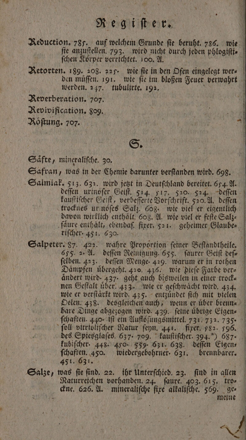 Reduction. 785. auf welchem Grunde ſie beruht. 786. wie fie anzuftellen. 793. wird nicht durch jeden phlogiſti⸗ ſchen Korper verrichtet. 100. A. | | den muͤſſen. 191. wie fie im bloßen Feuer verwahrt werden. 247. tubuljrte. 192. 1 5 Keverberation. 707. Revivification. dog. | S. Säfte, mineraliſche. 30. | ih | Safran, was in ber Chemie darunter verſtanden wird. 698. deſſen urinoſer Geiſt. 514. 517. 520. 524. deſſen kauſtiſcher Geiſt, verbeſſerte Vorſchrift. 520. A. deſſen trocknes urnsſes Salz. 608. wie viel er eigentlich davon wirklich enthält. 608. A. wie viel er feſte Salz⸗ faͤure enthält, ebenbaf. fixer, 32 1. geheimer Glaube⸗ riſcher. 451. 630. Fe Salpeter. 87. 422. wahre Proportion feiner Beſtandtheile. : 655. 2. A. beffen Reinigung. 655. faurer Geiſt befz felben. 423. beffen Menge. 429. warum er in rothen Daͤmpfen übergeht, 420. 436. wie dieſe Farbe ver- | aͤndert wird. 437, geht auch bisweilen in einer trock⸗ nen Geſtalt uͤber. 433. wie er geſchwaͤcht wird. 434. wie er verſtaͤrkt wird. 43 5. entzuͤndet fic) mit vielen Oelen. 438. desgleichen auch, wenn er über brenn⸗ bare Dinge abgezogen wird. 439. feine übrige Eigen⸗ ſchaften. 440, iſt ein Aufloſungsmittel. 731. 732. 735. fol vitrioliſcher Natur ſeyn. 441. fixer. $82. 596. des Spiesglaſes. 637. 709. kauſtiſcher. 394.) 687° . kubiſcher. 448. 450. 559, 631. 638. deſſen Eigen⸗ ſchaften. 450. wiedergebohrner. 631. brennbarer. 451. 631. 4 5 Salze, was ſie ſind. 22. ihr Unterſchied. 23. ſind in allen ^ Naturreichen vorhanden. 24. faure. 403. 615. tto» eine. 626. A. mineraliſche fire alkaliſche. 569. 9e — / * 12 f f meine \ : ; 4 IN a