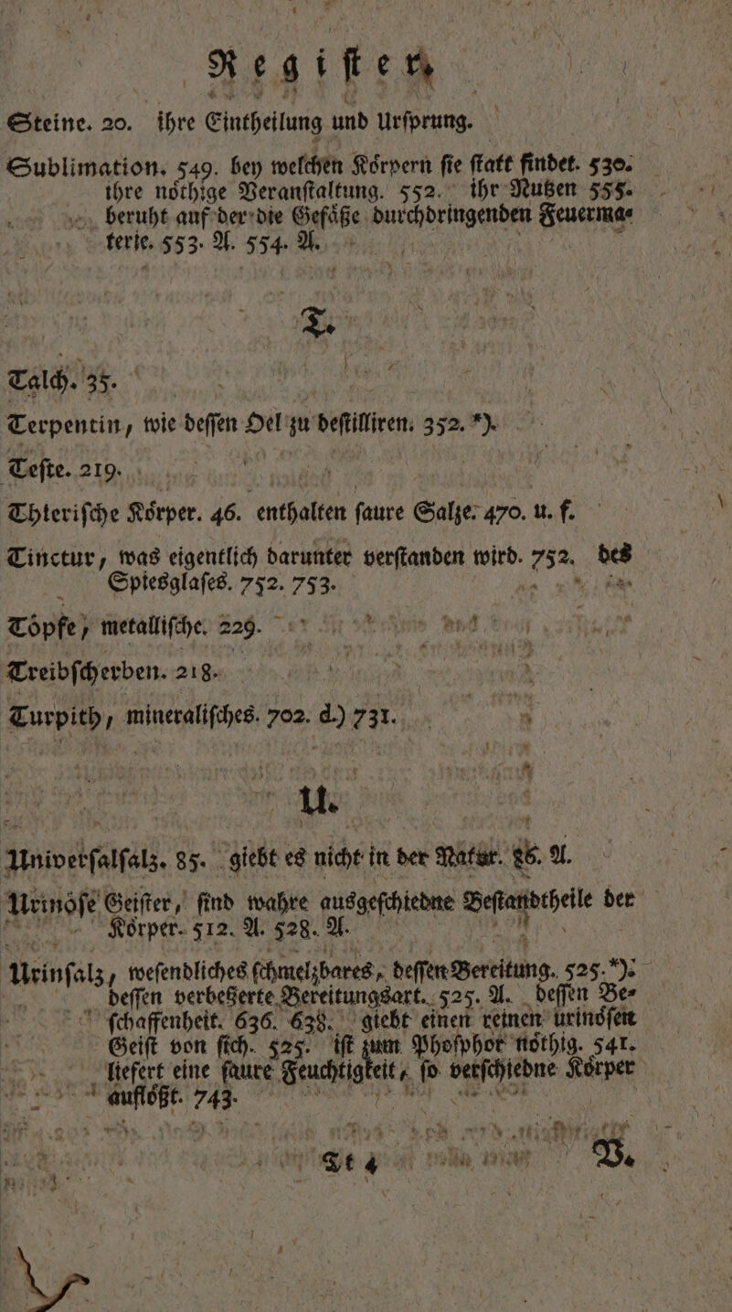 ETIDT Steine. 20. ihre Eintheilung und ee Sublimation. 549. bey welchen Koͤrpern ſi e ſtatt . 530. ihre noͤthige Veranſtaltung. 552. ihr Nutzen 555. beruht auf der die Gefaͤße ter ee Feuerma⸗ ferie. 553. A. 554 8. Tale. 35. | Terpentin, wie beffen Oel  delten 352. I Teſte. 219. Thteriſche Koͤrper. 46. e ſaure Salze: 470. u. f. Tinctur, was eigentlich darunter verſtanden wird. 73% wi Spiesglaſes. 752. 753. Töpfe) metallifche. 229. a UN Prat 67 Treibſcherben. 218. j a Turpith „ mineraliſches 702. d.) 73314. Univerſalſals. 85. giebt es nicht in der Natur. 26. A. Urinöſe Geiſter, find wahre ausgeſchiedne efr bet Korper. 512. A. 528. A. tini / weſendliches ſchmelzbares, gaser Beriung, 525. | deſſen berbeGerte. Bereitungsart. 525. A. deſſen Be⸗ ſchaffenheit. 636. 638. giebt einen reinen urindfeit Geiſt von fich. 525. ift zum Phoſphor nothig. 541. liefert eine saure Feuchtig eit fo EXC d Körper Edidi 745. | R x Wo n (a sui nM wil. Rt lach , vt4 yn * x h PL FWRT TER: boat n $ y ar / x Bere AR 4 (UTE Wn, T &amp; à