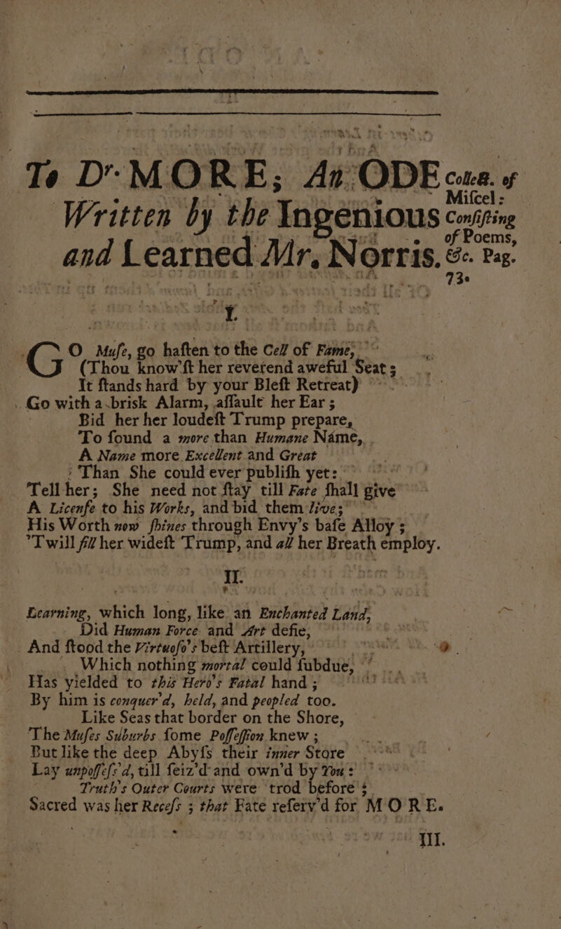 Te Dr MORE, ae ODE: of Mitcel : Written by the Ingenious: Confifting oems, and Learned Mr, Ne ortis. Be Pag. t > oy G°s 0 Mh, £0 > haften to the Cell of Fabio; ; ‘4 (Thou know’ft her revetend aweful Seat ftands hard by your Bleft Retreat) © . Go with avbrisk Alarm, .affault her Ear ; Bid her her loudeft Trump prepare, To found a more than Humane Name,. A Name more Excelent and Great Than She could ever publifh yet: ~~” te her: She need not ftay till Fare fhall give’ A Licenfe to his Works, and bid them Jive; His Worth now fhines through Envy’s bafe Alloy ; *T will #7 her wideft Trump, and a/ her Breath Lee I Learning, eid long, like an Enchanted Land, rs Did Human Force and Art defie, vig _ And ftood the Virtuofo’s beft ‘Artillery, © i . Which nothing mortal could face! a Has yielded to this Hero's Fatal hand ; ap icdain By him is conquer’d, held, and peopled too. Like Seas that border on the Shore, The Mufes Suburbs Lome Poffefion knew ; <page ae 4 But like the deep Abyfs their inner Store ; Lay unpoffe{'d, all feiz’d- and own’d by Yu: | Truths Outer Courts were trod before’ 4 Sacred was her Recels 5 ; that Fate referv’¢ d for 'M ORE. ; II.