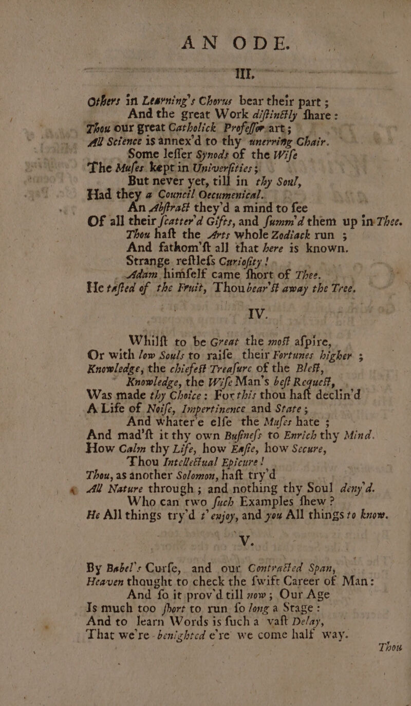 eae rc | Yoana others in Leavning’s Chorus bear their part ; : And the great Work difinffly fhare : ‘Thou our great Catholick Profeforart; _ All Science is annex'd to thy «unerring Chair. ~ Some lefler Synod of the Wife The Mufes kept in Univerfities;, But never yet, till in thy Soul, Had they @ Council Occumenical. An Abfirad they'd a mind to fee OF all their /catrer’d Gifts, and fumm'dthem up im Thee. Thou haft the rts whole Zodiack run ; And fathom’ft all that here is known. Strange. reftlefs Cariofity ! | _ Adam himfelf came Short of Thee. He tafted of the Fruit, Thou bear’ away the Tree. IV. Whilft to be Great the mof afpire, Or with /ow Souls to raife their Fortunes higher ; Knowledge, the chiefest Treafure of the Bleff, ~ Knowledge, the Wife Man’s bef? Requef, Was made thy Choice: For this thou haft declin’d A Life of Noifc, Impertinence and State ; And whatere elfe the Mufes hate ; And mad’ft it thy own Bufinefs to Enrich thy Mind. How Calm thy Life, how Eafe, how Secure, Thou Intclefual Epicure! Thou, as another Solomon, haft try'd Who can two fuch Examples fhew ? He All things try'd 2’ exjoy, and you All things to know. V. By Babel’: Curfe, and our Contratted Span, Heaven thaught to check the {wift Career of Man: And fo it prov'd till vow; Our Age Is much too fhort to. run. fo Jong a Stage : And to learn Words is fuch a vaft De/ay, That we're -benizhtcd eye we come half way. Thou