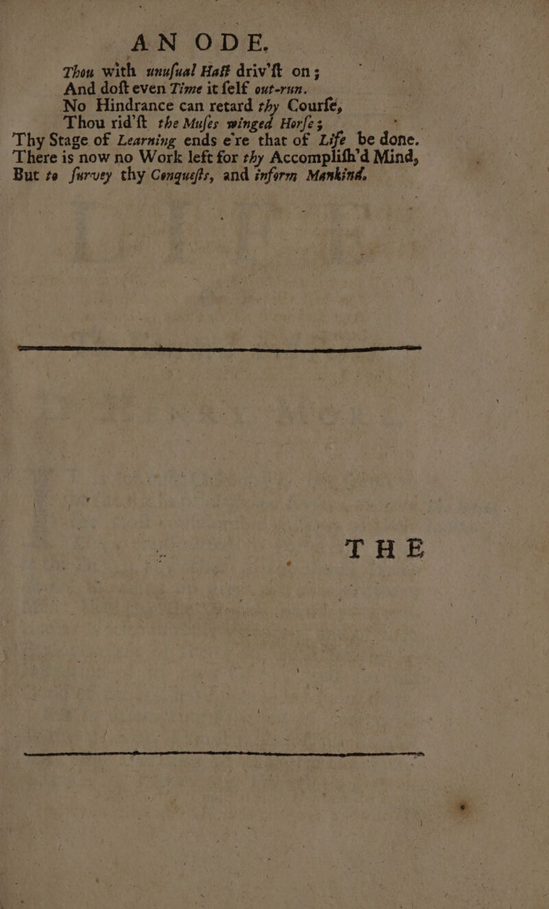 Thox with unufual Haff driv’ ft on; And doft even Time it felf out-run. No Hindrance can retard thy Courfe, , Thou rid’ft the Mufes winged Horfe; oy Thy Stage of Learning ends ere that of Life be done. There is now no Work left for thy Accomplifh’d Mind, But to furvey thy Conquefts, and inform Mankind. THE