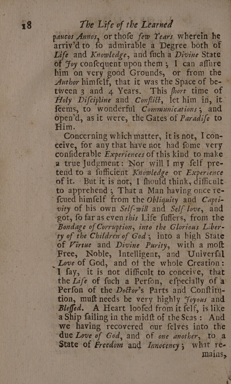 paucos Annos, or thofe few Years wherein he Life and Knowledge, and fuch a Divine State of Foy confequent upon them; 1 can affure him on very good Grounds, or from the Author himfelf, that it was the Space of be- © tween 3 and 4 Years. This fhort time of Holy Difcipline and Conflié, \et him in, it. feems, to wonderful Communications, and open d, as it were, the Gates of Paradife to Him. _ Concerning which matter, itis not, I con- ceive, for any that have not had fome very confiderable Experiences of this kind to make a true Judgment: Nor will Il my -felf pre- tend to a fufficient Krowledge or Experience of it. But it is not, I fhould think, difficult. to apprehend ,; That a Man having once re- vity of his own Self-will and Self-love, and ‘got, fo far as even this Life fuffers, from the Bondage of Corruption, into the Glorious Liber- ‘ty of the Children of God; into a high State Free, Noble, Intelligent, and Univerfal 1 fay, it is not difficult to conceive, that the Life of fuch a Perfon, efpecially of a Perfon of the Doétor’s Parts and Conftitu- tion, muft needs be very highly Joyous and -aShip failing in the midft of the Seas: And we having recovered our felves into the ‘due Love of God, and of one another, to a ‘State of Freedom and Innocency; what re- BA mains,