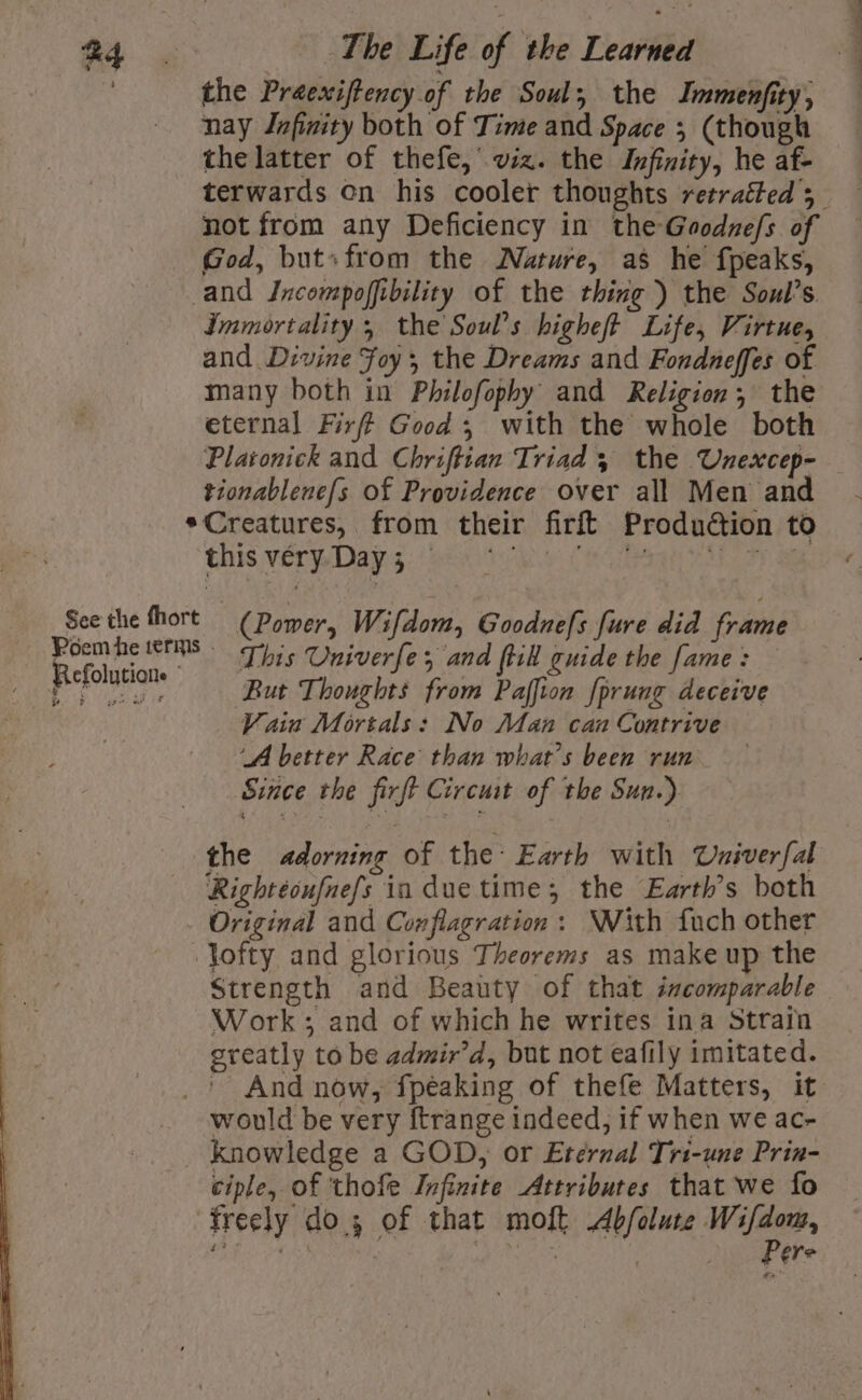 ) the Praexiftency of the Soul, the Immenfity, — nay Infinity both of Time and Space 5 (though the latter of thefe,’ viz. the Infinity, he af- terwards on his cooler thoughts retracted 5 not from any Deficiency in theGaodne/s of God, but»from the Nature, as he fpeaks, and Incompoffibility of the thing ) the Soul’s. Immortality; the Soul’s higheft Life, Virtue, and Divine Foy, the Dreams and Fondneffes of many both in Philofophy and Religion, the eternal Firff Good ; with the whole both Platonick and Chriftian Triad 5 the Unexcep- tionablene{s of Providence over all Men and *Creatures, from their firft Production to this vérpDapg hea (oat apes See the fhort (Power, Wifdom, Goodnefs fure did frame dein Lia This Univerfe, and ftik guide the fame : y Rae rave But Thoughts from Paffion fprung deceive Vain Mortals: No Aan can Contrive ‘A better Race than what's been run Since the firft Circuat of the Sun.) the adorning of the Earth with Uxiverfal Rightéoufnef/s in due time; the Earth’s both Original and Conflagration : ‘With fuch other Jofty and glorious Theorems as make up the Strength and Beauty of that incomparable Work; and of which he writes ina Strain greatly to be admir’d, but not eafily imitated. ' And now, fpeaking of thefe Matters, it would be very ftrange indeed, if when we ac- knowledge a GOD, or Eternal Tri-une Prin- ciple, of 'thofe Infinite Attributes that we fo freely dos of that molt Abfolute Wifdom, Pere