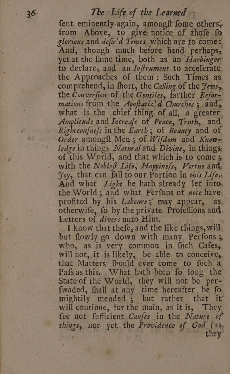 fent eminently-again, among{t fome others; from Above, to give: notice of thofe fo glorious and defir’d Times. which are to come, Aud, though much before hand. perhaps, yet at the fame time, both as an Harbinger to declare, and an Jnftrument to accelerate. the Approaches of them: Such Times as comprehend, in fhort, the Caling of the Fews,. the Converfion of the Gentiles, farther Refor=’ mations from the Apoftatiz’d Churches 5 .and,, what isthe chief thing. of all, a greater. Amplitude and Increafe of Peace, Truth, and Righteoufnefs inthe Earth, of Beauty and of. Order among Men ; of Wifdom and Know-; ledge in things. Natural and: Divine, in things. of this World, and that which is to come 5 with the Nobleft Life, Happine/s, Virtue and, Foy, that can fall to our Portion in this Life.: And what Light he hath already let into. the World; and what Perfons ot mote have.. profited by his Labours; may appear, as; otherwife, fo by the private. Profeflions and, Letters of divers unto Him. ao ee _ 1 know that thefe, and the like things, will. but flowly go down with many Perfons 5 who, as is very common in. fuch Cafes; will not, it is likely, be able. to conceive, that Matters fhould ever come to fuch a Pafsas this... What hath been fo long the’ State of the World, they will not be per- {waded, fhall at any time hereafter be fo. mightily mended 3 but rather that it will continue, for the main, as itis, They fee not. fufficient..Canfes. in the Nature of things, nor. yet. the Providence of God. f AS Oe spoons hha er eneye La *.