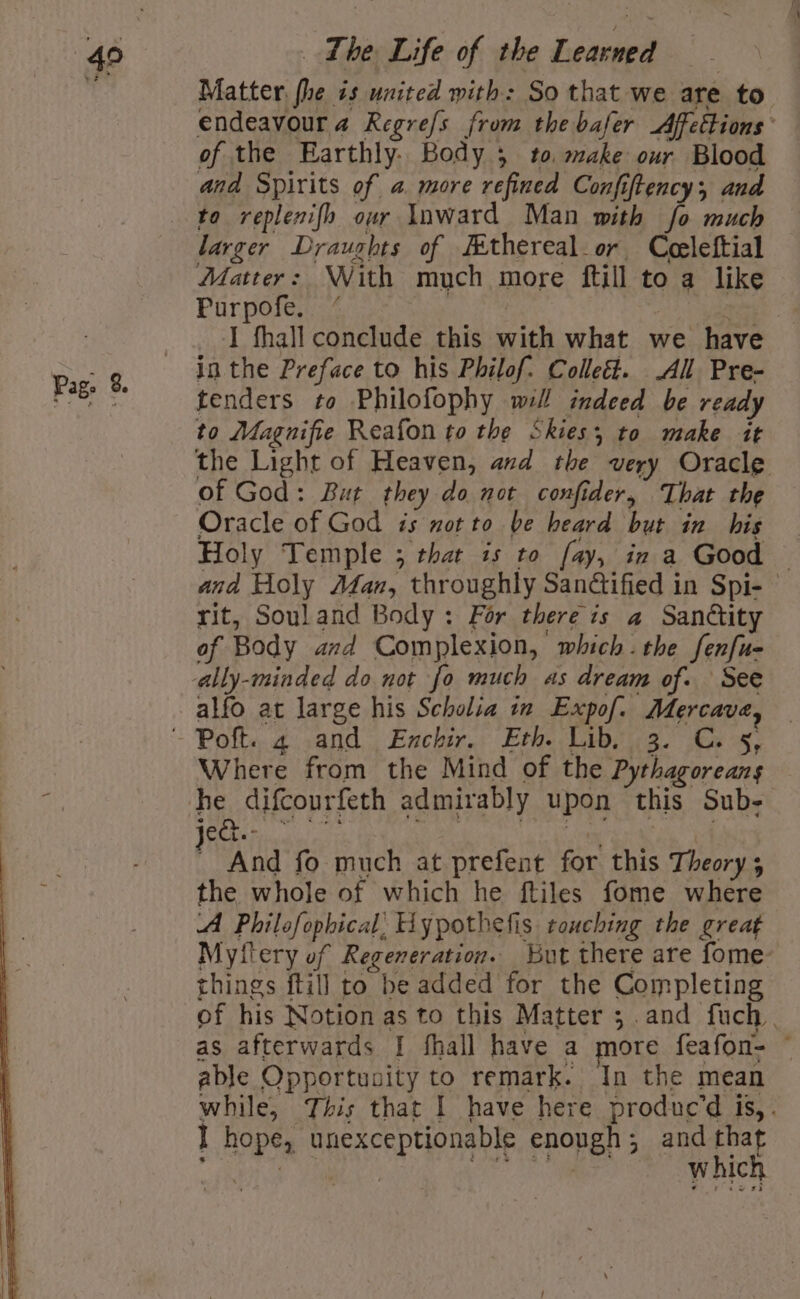 Pag. 8. Matter fhe is united with: So that we are to endeavour a Regrefs from the bafer Affettions and Spirits of a more refined Confiftency;, and to replenifh our Inward Man mith fo much larger Draughts of Jithereal.or Ceeleftial Matter: With much more ftill to a like Purpofe, “ | I fhall conclude this with what we have in the Preface to his Philof. Colleé. All Pre- tenders to Philofophy will indeed be ready to Magnifie Reafon to the Skies; to make it the Light of Heaven, and the very Oracle of God: But they do not confider, That the Oracle of God is motto be heard but in his Holy Temple ; that is to fay, in a Good © and Holy Adan, throughly Sandtified in Spi- © rit, Souland Body: For there is a Sandtity of Body and Complexion, which.the fenfu- alfo at large his Scholia in Expof. Mercave, Where from the Mind of the Pythagoreans sas And fo much at prefent for this Theory; the whole of which he ftiles fome where A Philofophical’ Hypothefis touching the great Mytlery of Regeneration. But there are fome- things ftill to be added for the Completing of his Notion as to this Matter ;.and fuch | as afterwards | fhall have a more feafon- © able Opportusity to remark. In the mean while, This that I have here produc’d is,. I hope, unexceptionable enough; and that Ree Ween ic which