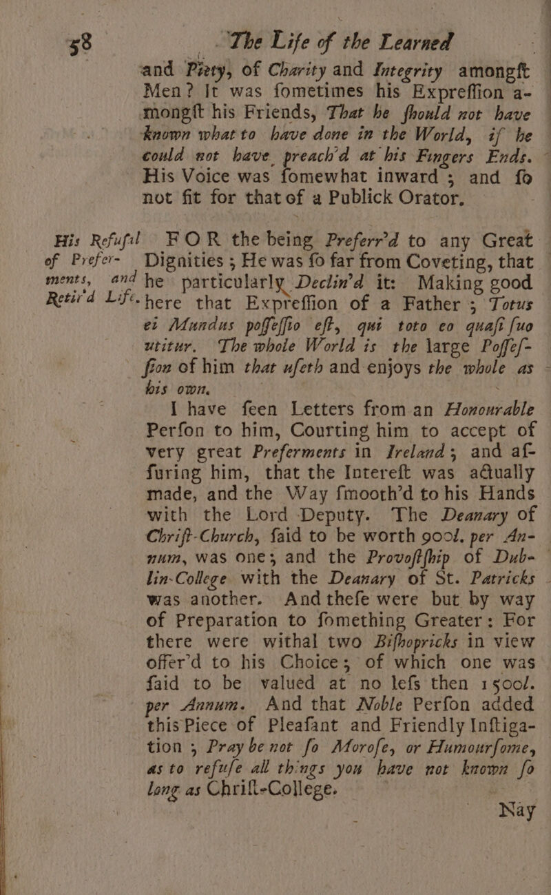 | and Piety, of Charity and Integrity amongft Men? It was fometimes his Expreffion a- mongft his Friends, That he fhould nor have — known whatto have done in the World, if he could not have. preach’d at his Fingers Ends. - His Voice was fomewhat inward ; and fo not fit for that of a Publick Orator. His Refufil FOR the being Preferr'd to any Great of Prefer- Dignities ; He was fo far from Coveting, that — ments, and he particularly Declin’d it: Making good Retir'd Lif-here that Expreffion of a Father ; Totus et Mundus poffeffio eft, qui toto eo quafi [uo utitur, The whoie World is the large Poffe/- - fiow of him that ufeth and enjoys the whole as - bis own. | : I have feen Letters from an Homourable Perfon to him, Courting him to accept of very great Preferments in Ireland; and af- furing him, that the Intereft was adtually made, and the Way fmooth’d to his Hands with the Lord Deputy. The Deanary of Chrift-Church, {aid to be worth good, per An- mum, was one; and the Provoftfhip of Dub- © lin-College with the Deanary of St. Patricks . was another. Andthefe were but by way of Preparation to fomething Greater: For there were withal two Bifhopricks in view offer’'d to his Choice; of which one was : faid to be valued at no lefs then 1500. per Annum. And that Noble Perfon added this Piece of Pleafant and Friendly Inftiga- tion 5 Pray be not fo Morofe, or Humourfome, — asto refufe all things you have not known fo long as Chrifi-College. | Nay