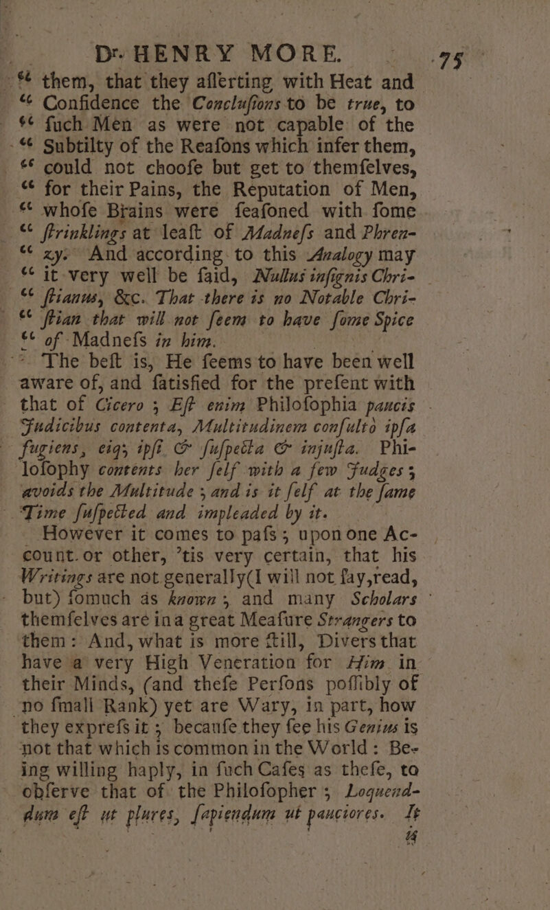 “ Confidence the Conclufions to be true, to _ $¢ fuch Men as were not capable of the - Subtilty of the Reafons which infer them, —£* could not choofe but get to themfelves, “¢ for their Pains, the Reputation of Men, * whofe Brains were feafoned with fome © fFrinklings at leaft of Adadnefs and Phren- “¢ zy. And according to this Azalogy may “it very well be faid, Mullus infignis Chri- © fiianus, &amp;c. That there is no Notable Chri- lian that will not feem to have fome Spice — £© of Madnefs in him. | | *. The beft is, He feems to have been well aware of, and fatisfied for the prefent with Fudictbus contenta, Multitudinem confulto ipfa — fugiens, 01g; ipfi &amp; fufpetla &amp; injufta. Phi- lofophy contents her felf with a few Fudges 5 avoids the Multitude ; and is it felf at the fame Time fufpetted and impleaded by it. count. or other, ’tis very certain, that his Writings are not generally(I will not fay,read, themfelves are ina great Meafure Strangers to them: And, what is more fill, Divers that have a very High Veneration for Him. in no fmall Rank) yet are Wary, 1n part, how they exprefs it ; becanfe they fee his Genizs is not that which is common in the World: Be- ing willing haply, in fuch Cafes as thefe, tao -obferve that of the Philofopher 5 Logued- dum eft ut plares, fapiendum ut pauciores. It ies : | “4