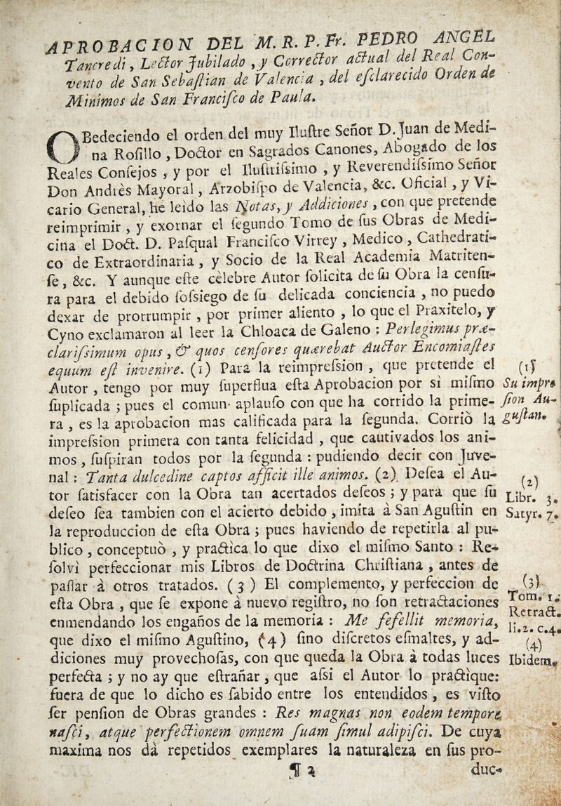 APROBACION DEL M. R. P- Fr. PEDRO ANGEL Tañere di, Leétor Jubilado , y Corrector aBual del Rea en¬ verno de San Sebajtian de Valencia , del efclareaao Orden de Minimos de San Francifco de Pau'a. í OBedeciendo el orden del muy Iluftre Señor D.Juan de Medi¬ na Rofillo , Dodor en Sagrados Cánones, Abogado de los Reales Confejos , y por el lluíkiísimo , y Reverendísimo Señor Don Andiés Mayoral, Arzobispo de Valencia, &c. Chcial, y Vi¬ cario General, he leído las Ilotas,y Jddiaones , con que pretende reimprimir , y exornar el iegundo Tomo de fus Obras de Medi¬ cina el Dod. D. Pafqual Francifco Virrey , Medico , Catnedrati- co de Extraordinaria, y Socio de la Real Academia Mattiten- fe , &c. Y aunque efre celebre Autor folicita de fu Obra la cenfu- ra para el debido fofsiego de íu delicada conciencia , no puedo dexar de prorrumpir , por primer aliento , lo que el P¡ax¡te!o, y Cyno exclamaron al leer la Chloaca de Galeno . Perlegimus prx- clavtfs'wiwn o pus y & (juos ccnjoves queEvcbdt AuEiov Uneoiti'itifies equum e¡i invenire. (¡) Para la reimpreísion , que pretende el (ij Autor , tengo por muy fuperflua efta Aprobación por si mi lino Su imprt fuplicada ; pues el común- aplaufo con que ha corrido la prime- fon ra , es la aprobación mas calibeada para la fegunda. Corrió la guJtan* imprefsion primera con tanta felicidad , que cautivados los áni¬ mos , íufpiran todos por la íegunda : pudíendo decir con Juve- nal: Tanta dulcedine captes afficit Ule ánimos. (2). Deíea el Au- , , tor fatisfacer con la Obra tan acertados deíeos¡ y para que fti L¡br. deíeo lea también con el acierto debido , imita a San Aguftin en Satyr. 7. la reproducción de efta Obra ; pues haviendo de repetirla al pu¬ blico , conceptuó , y pradica lo que dixo el raifmo Santo : Re- iólvi perfeccionar mis Libros de Dodrina Chriftiana , antes de paliar á otros tratados. ( 3 ) El complemento, y perfección de (3) efta Obra , que fe expone á nuevo regiftro, no fon retradaciones enmendando los engaños de la memoria : Me fefellit memoria, yulfoS que dixo el mifmo Aguftino, (4) fino diferetos eímaltes, y ad- * (V diciones muy provecholas, con que queda la Obra a todas luces Ibldens. perfeda ; y no ay que eftrañar , que aísi el Autor lo pradique: fuera de que lo dicho es libido entre los entendidos , es vifto fer penfion de Obras grandes : Res magnas non eodem tempore nafci, atque perfectionem omnem fuam Jimul adipifei. De cuya maxima nos da repetidos exemplares la naturaleza en fus pro-