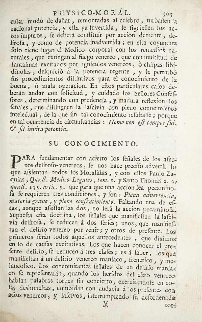 ciliar modo de dañar, remontadas al celebro , turbaflen la racional potencia, y efta ya invertida , fe figuieííen los ac¬ tos impuros, fe deberá conftituir por acción demente, de- lirofa, y como de potencia inadvertida ; en efta coyuntura folo tiene lugar el Medico corporal con los remedios na¬ turales , que extingan al fuego venereo , que con multitud de fantafmas excitados por igniculos venéreos, ó chifpas libi- dinofas , deíquicio á la potencia regente , y le perturbo fus procedimientos diftintivos para el conocimiento de la buena, o mala operación. En ellos particulares calos de¬ berán andar con folicitud , y cuidado los Señores Confef fores , determinando con prudencia , y madura reflexión los feñales , que diífinguen la lafcivia con pleno conocimiento inteledual , de la que fin tal conocimiento reíúltaíle ; porque en tal ocurrencia de circunftancias : Homo non ejl compos fui* & f.t invita potentia. SU CONOCIMIENTO. PARA fundamentar con acierto los léñales de los afec¬ tos delirofo-venereos, fe nos hace precifo advertir lo que afsientan todos los Moralizas , y con ellos Paulo 2a- quias , Qudft. Medico-Legales, tom. i. y Santo Thomás 2. 2.. qudft. 135. artic. 5 . que para que una acción fea pecamino- íá fe requieren tres condiciones , y fon : Plena advertencia, materia grave , y pleno confentimiento. Faltando una de ef tas, aunque afsiftan las dos, no ferá la acción pecaminofaa Supuefta efta do&rina, ios feñales que manifieftan la lafci¬ via delirofa, fe reducen á dos feries; unos, que manifief¬ tan el delirio venereo por venir i y otros de preíénte. Los primeros íerán todos aquellos antecedentes , que diximos. en lo de caufas excitativas. Los que hacen conocer el pre- fente delirio, fe reducen á tres dales ; es á faber, los que manifieftan á un delirio venereo maniaco , frenético , y me¬ lancólico. Los concomitantes léñales de un delirio mania¬ co fe reprefentarán, quando los heridos del eftro venaeo; hablan palabras torpes fin concierto, exercitandofc en co¬ fas deshoneftas, combidan con audacia á los preíéntes con ados venéreos, y lafcivos, interrumpiendo fu defot denada X toefi-