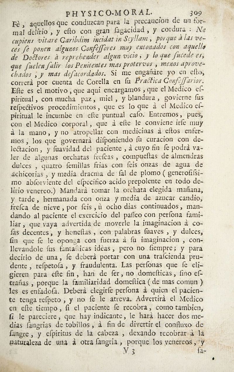 Fe j aquellos que coaduzcan para ¡a precaución de un for¬ mal delitio , y efto con gran íágacidad , y cordura ; Ne cupiens vitare Caribdim incidat in Scj/Ham , porque a tas ve~ <■(?/ fe ponen algunos Confijjores muy entonados con aquella de DoElores a reprehender algún vicio , y lo que Jucede es, que fuelen falir los Penitentes mas protervos■ , menos aprove¬ chados , y mas defacordados. Si me engañare yo en ello, correrá por cuenca de Corella en fu PradlicaConfiJJ'arior. Efte es el motivo , que aquí encargamos , que el Medico eí- piricual, con mucha paz, miel, y blandura, govierne fus refpe&ivos procedimientos, que es ¡o que a el Medico eí- piritual le incumbe en efte puntual cafo. Entremos, pues, con el Medico corporal, que á elle le conviene irfe muy á ¡a mano, y no atropellar con medicinas a ellos enfer¬ mos , los que governará diíponiendo iu curación con de¬ legación , y fuavidad del paciente , á cuyo fin le podrá va¬ ler de algunas orchatas frefeas , compuertas de almendras dulces , quatro íémillas frías con feis onzas de agua de achicorias , y medía dracena de íal de plomo ( generoíx(si¬ mo abíorviente del efpecifico acido prepolente en todo de¬ lirio venereo.) Mandará tomar la orchata elegida mañana, y tarde, hermanada con onza y media de azúcar candió, trefe a de nieve , por feis , u ocho dias continuados, man¬ dando al paciente el exercieio del paíleo con perfona fami¬ liar , que vaya advertida de moverle la imaginación á co¬ fas decentes, y honeftas , con palabras íuaves , y dulces, fin que fe le oponga con fuerza á fu imaginación , con¬ llevándole fus fantafiieas ideas, pero no íiempre; y para decirlo de una, fe deberá portar con una traicienda pru¬ dente , refpetofa , y fraudulenta. Las perfonas que fe eli¬ gieren para efte fin , han de fer, no domefticas, fino ef- trañas , porque la familiaridad domeftica (de mas común ) les es enfadofa. Deberá elegirfe perfona á quien el pacien¬ te tenga refpeto , y no fe le atreva. Advertirá el Medico en efte tiempo, fi el paciente fe recobra, corno también, ii le pareciere, que hay indicante, le hará hacer dos me¬ dias fángrias de tobillos, á fin de divertir el confiuxo de fangtre, y efpiritus de la cabeza , dexando recobrar á la naturaleza de una á otra fangria , porque los venéreos, y y 3 &