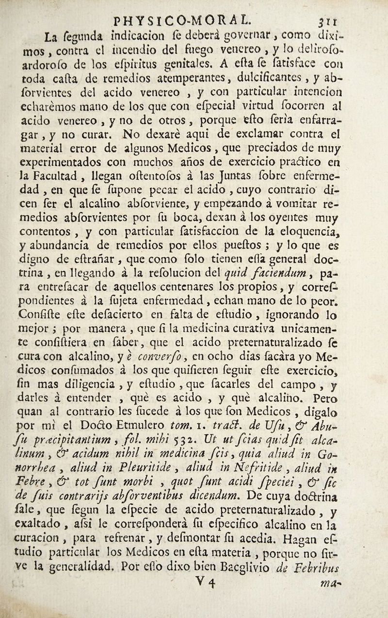 PHYSICO-MORAI, ¿ir La Segunda indicación fe deberá governar, como dixi- mos , contra el incendio del fuego venereo , y lo deÜrofo- ardoroío de los eípiritus genitales, A erta fe fetisface con toda caifa de remedios atemperantes, dulcificantes, y ab- íorvientes del acido venereo , y con particular intención echaremos mano de los que con efpecial virtud focorren al acido venereo , y no de otros, porque efto feria enfarra- gar, y no curar. No dexaré aquí de exclamar contra el material error de algunos Médicos , que preciados de muy experimentados con muchos años de exercicio pradico en la Facultad , llegan oftentofos á las Juntas lobre enferme¬ dad , en que fe íupone pecar el acido , cuyo contrario di¬ cen íer el alcalino abforviente, y empezando á vomitar re¬ medios abforvientes por fu boca, dexan á los oyentes muy contentos , y con particular (atisfacrion de la eloquencia, y abundancia de remedios por ellos puertos ; y lo que es digno de eftrañar , que como íolo tienen eílá general doc¬ trina , en llegando á la refolucion del quid, faciendum, pa¬ ra entrefacar de aquellos centenares los propios, y corres¬ pondientes á la fujeta enfermedad , echan mano de lo peor. Confifte efte defacierto en falta de eftudio , ignorando lo mejor; por manera , que fi la medicina curativa únicamen¬ te confiriera en faber, que el acido preternaturalizado íe cura con alcalino, y e converfo, en ocho dias facára yo Mé¬ dicos confumados á los que quifieren feguir efte exercicio, fin mas diligencia , y eftudio , que focarles del campo , y darles á entender , qué es acido , y qué alcalino. Pero quan al contrario les fucede á los que ion Médicos , digalo por mi el Dofío Etmulero tom. i. tratt. de UJu, & Aba- fu p\ecipitantium , fol. ntihi 532. Ut ut fcias quidfit alca- linum , & acidum nihil in medicina fcis, quid aliad in Go- norrhea , aliud in Pieuritide , aliud in Nefritide , aliud in Pebre , & tot funt morbi , qaot funt acidi fpeciei, & fie de fuis contrarijs abforventibus dicendum. De cuya dodrina fele, que fegun la eípecie de acido preternaturalizado , y exaltado, afsi le correfponderá fu cípecifico alcalino en la curación , para refrenar , y deímontar fu acedía. Hagan ef¬ tudio particular los Médicos en efta materia , porque no fir- ve la generalidad. Por eflo dixo bien Bacglivio de Febrihus