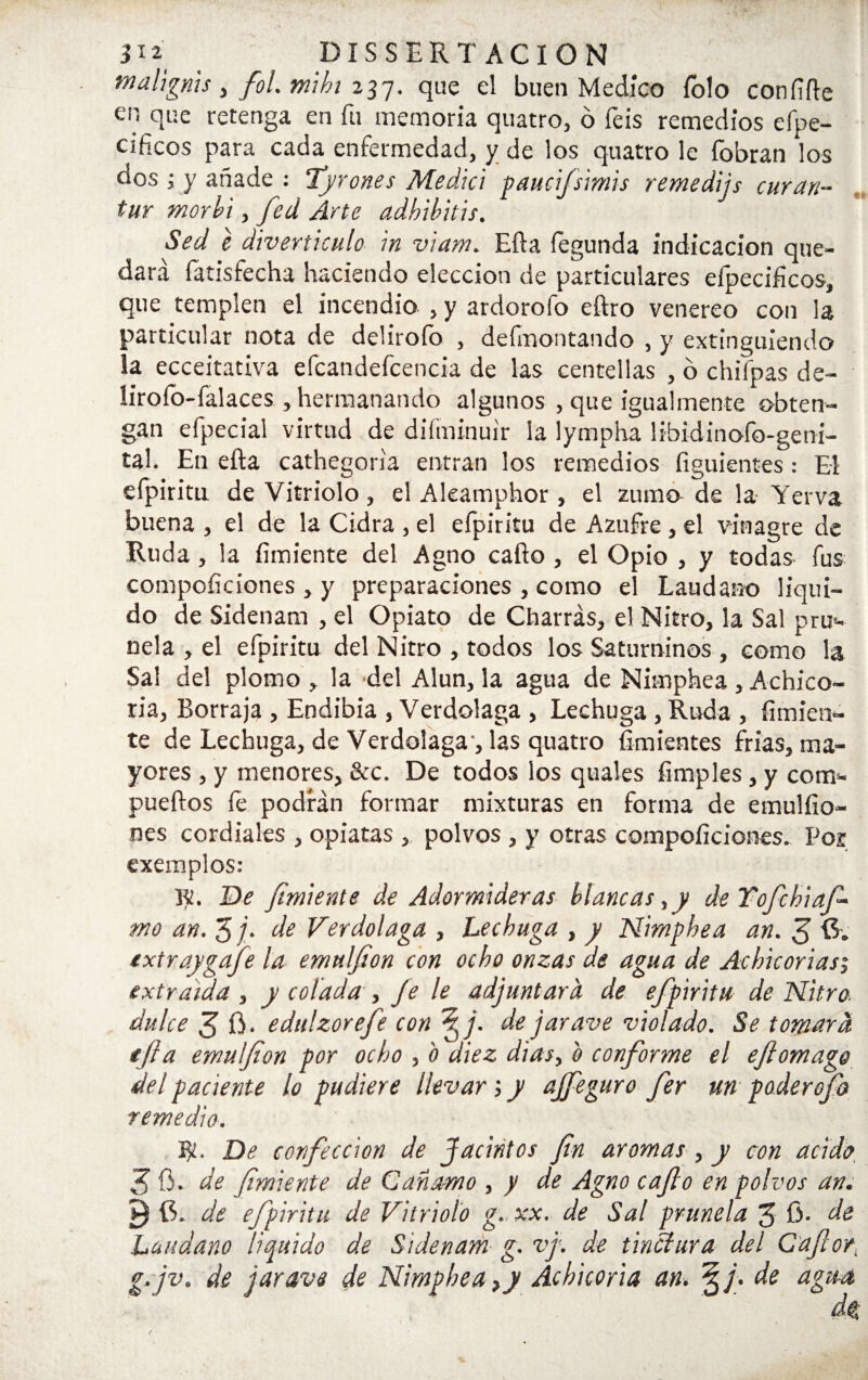 malignis, fol.miht 237. que el buen Medico Tolo coníifte en que retenga en fu memoria quatro, ó íeis remedios efpe- Cíhcos para cada enfermedad, y de los quatro le {obran los dos ; y añade : Tyrones Medid gaucifsimis remedijs curan- tur morid , fed Arte adhibitis. Sed é diverticulo in viam. Efla íegunda indicación que¬ dará fatisfecha haciendo elección de particulares efpecificos, que templen el incendio , y ardorofo eftro venereo con la particular nota de deÜroío , definontando , y extinguiendo la ecceitativa efcatidefcencia de las centellas , o chifpas de- lirofo-falaces , hermanando algunos , que igualmente obten¬ gan efpecial virtud de diíininuir la íympha libidinofo-geni- tal. En efta cathegon'a entran los remedios figuientes: El efpiritu de Vitriolo , el Akamphor , el zumo de la Yerva buena , el de la Cidra , el efpiritu de Azufre , el vinagre de Ruda, la fímiente del Agno caíto , el Opio , y todas fus competiciones , y preparaciones , como el Láudano liqui¬ do de Sidenam , el Opiato de Charras, el Nitro, la Sal pru¬ nela , el efpiritu del Nitro , todos los Saturninos , como la Sal del plomo , la del Alun, la agua de Nimphea , Achico¬ ria, Borraja , Endibia , Verdolaga , Lechuga, Ruda , fimien- te de Lechuga, de Verdolaga, las quatro Amientes frías, ma¬ yores , y menores, &c. De todos los quales limpies, y com- pueftos fe podrán formar mixturas en forma de emulílo- nes cordiales , opiatas , polvos , y otras compoílciones. Por cxemplos: De /miente de Adormideras blancas,y de Yofchiafi mo an. H de Verdolaga , Lechuga , y Nimphea an. 3 txtraygafe la emulfion con ocho onzas de agua de Achicoriasj extraída , y colada , fe le adjuntara de efpiritu de Nitro- dulce 3 ü* edulzorefe con Jfi. de jar ave violado. Se tomara tjla emulfion por ocho , b diez dias, b conforme el eftomage del paciente lo pudiere llevar 5 y affeguro fer un paderefb remedio. ty. De confección de Jacintos fin aromas , y con acido 3 fi. de (imiente de Can amo , y de Agno cafio en polvos an. í) 6. de efpiritu de Vitriolo g. xx. de Sal prunela 3 6- de Láudano liquido de Sidenam g. vj. de tinclura del Caftor. g.jv. de jar ave de Nimphea, y Achicoria an. §/. de agua