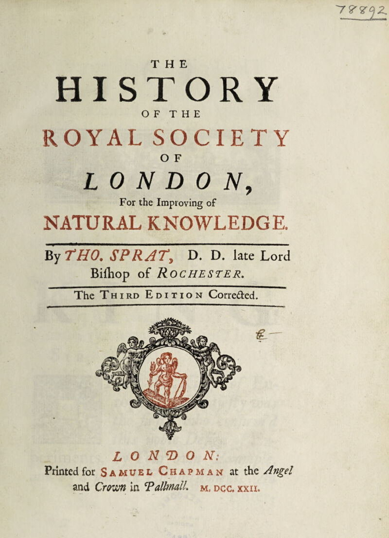 '7V<Z<)2. HIS TO R Y O F T H E ROYAL SOCIETY O F LONDON, For the Improving of NATURAL KNOWLEDGE. By THO. SPRAT, D. D. late Lord Bifliop of Rochester. The Third Edition Corre&ed. LONDON: Printed for Samuel Chapman at the Angel and Crown in 'Pallmail. m, dcc. xxii.