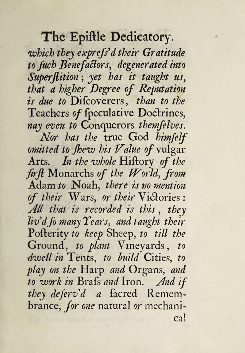 which they exprefs’d their Gratitude to Juch Benefactors, degenerated into Superjlition; yet has it taught us, that a higher Degree of Reputation is due to Difcoverers, than to the Teachers of fpeculative Doctrines, nay even to Conquerors themfelves. Nor has the true God himfelf omitted to Jhew his lvalue of vulgar Arts. In the whole Hiftory of the firji Monarchs of the World, from Adam to Noah, there is no mention of their Wars, or their Victories : All that is recorded is this, they liv’d fo many Tears, and taught their Pofterity to keep Sheep, to till the Ground, to plant Vineyards, to dwell in Tents, to build Cities, to play on the Harp and Organs, and to work in Brafs and Iron. And if they deferv'd a facred Remem¬ brance, for one natural or mechani¬ cal