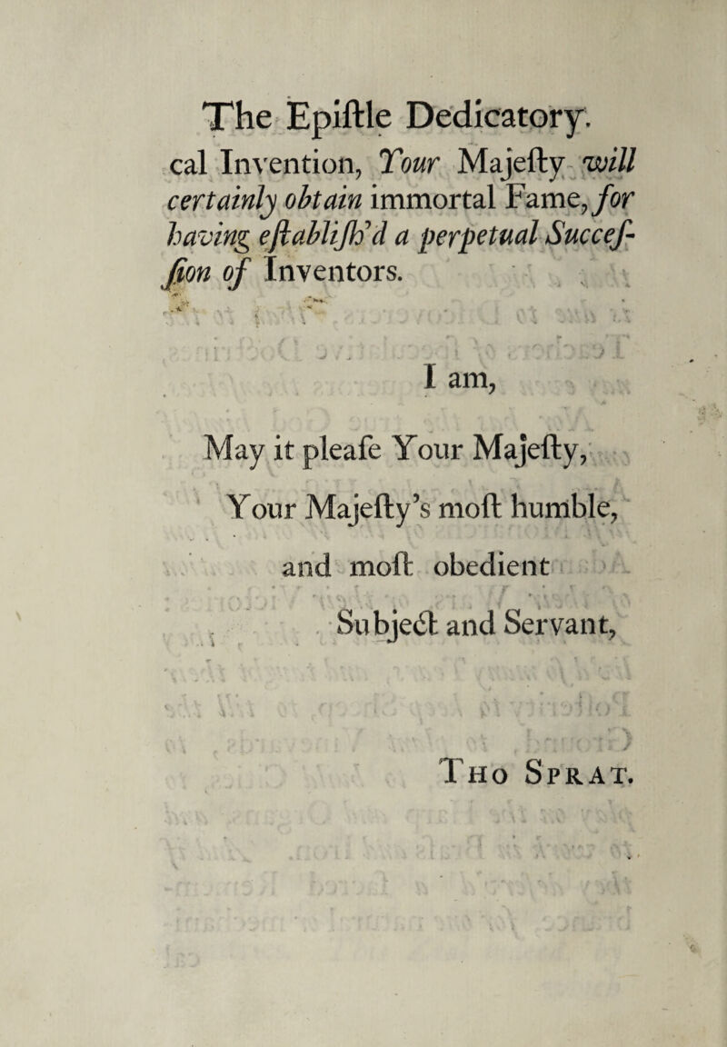 cal Invention, Tour Majefty will certainly obtain immortal Fame, for having eftablifticl a perpetual Succef- Jion of Inventors. ' v> • N « <• J. * * V.1 -m . t S ■ • ■ + . * % r* ► > ^’1 \ t % . * j ^ .. .. » ?,»';? l:J I I am, May it pleafe Your Majefty, Your Majefty’s moft humble, and moft obedient r ~ \ \ L' * > . . « » / ► - * f • ^ Su bjedh and Servant, Tho Sprat.