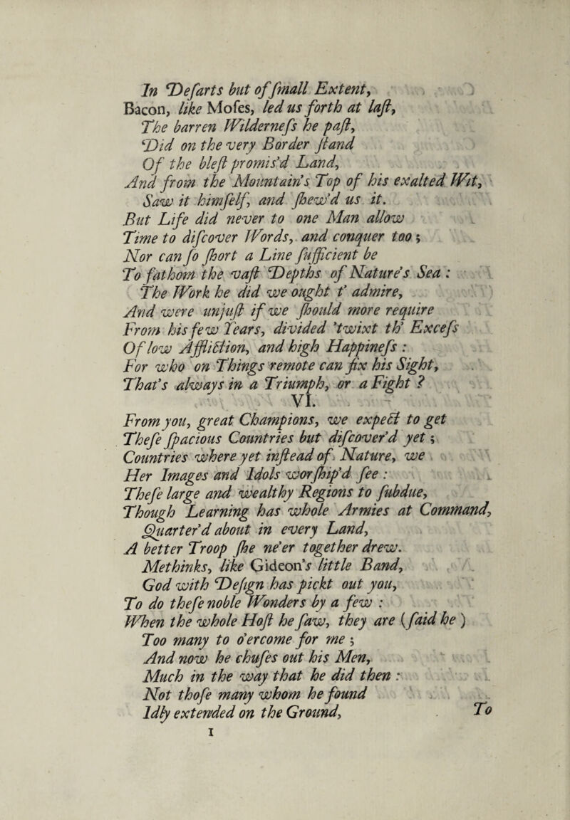 Bacon, like Mofes, led us forth at laft, The barren Wildernefs he paft, ‘Did on the ‘very Border ft and Of the blefl promis'd Land, And from the Mountains Top of his exalted Wit, Saw it htmfelf and pew'd us it. But Life did never to one Man allow Time to difcover Words, and conquer too 5 Nor can Jo port a Line fufflcient be T) fathom the vafi Depths of Natures Sea : The Work he did we ought f admire, And were an juft if we fioould more require From his few fears, divided 'twixt th' Excefs Of low Affliction, and high Happinefs : For who on Things remote can fix his Sight, That's always in a Triumph, or a Fight ? VI. From you, great Champions, we expeCt to get Thefe fpacious Countries but difcover'd yet; Countries where yet infteadof Nature, we Her Images and Idols worpip'd fee : Thefe large and wealthy Regions to fubdue. Though Learning has whole Armies at Command\ Quarter'd about in every Land, A better Troop pe ne'er together drew. Methinks, like GideonV little Band, God with Dejign has pickt out you. To do thefe noble Wonders by a few : When the whole Hoft he faw, they are (faid he ) Too many to o'er come for me ; And now he chafes out his Men, Much in the way that he did then : Not thofe many whom he found Idly extended on the Ground, To