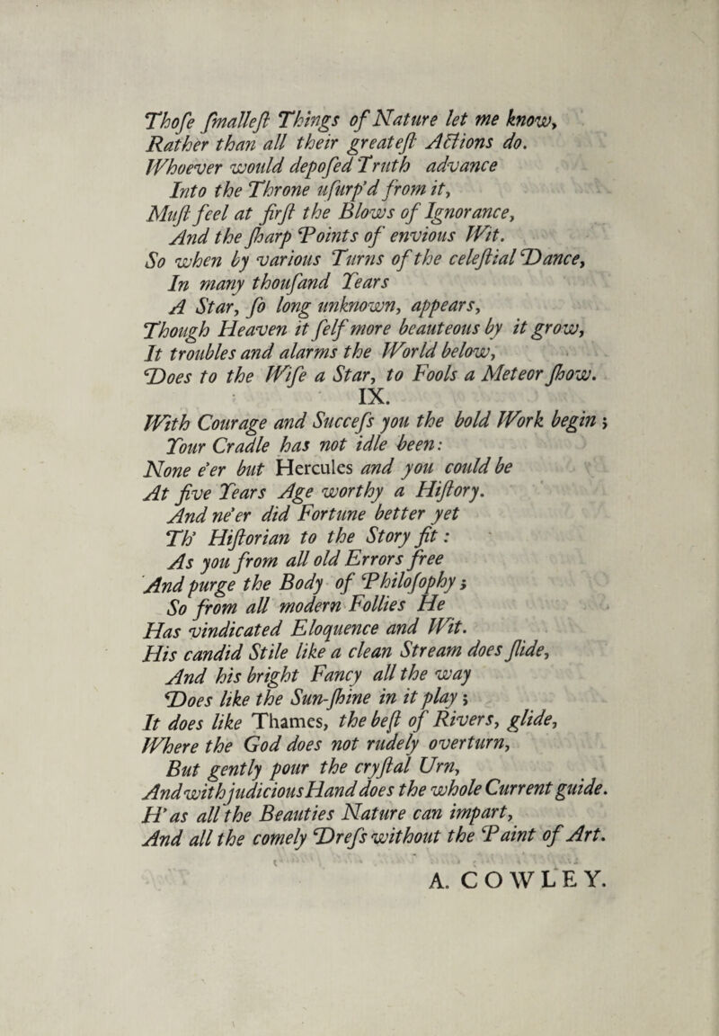 Thofe fmalleft Things of Nature let me know. Rather than all their greatejl Actions do. Whoever would depofed 'Truth advance Into the Throne ufurp’d from it, Mufi feel at fir ft the Blows of Ignorance, And the Jharp Points of envious Wit. So when by various Turns of the celeftial Hance, In many thoufand Tears A Star, fo long unknown, appears. Though Heaven it feIf more beauteous by it gro w. It troubles and alarms the World below, Hoes to the Wife a Star, to Fools a Meteor Jhow. IX. With Courage and Succefs you the bold Work begin > Tour Cradle has not idle been ; None e'er but Hercules and you could be At five Tears Age worthy a Hiftory. And ne'er did Fortune better yet Th' Hiftorian to the Story fit: As you from all old Errors free And purge the Body of Thilofophy; So from all modem Follies He Has vindicated Eloquence and Wit. His candid Stile like a clean Stream does flide. And his bright Fancy all the way Hoes like the Sun-Jhine in it play; It does like Thames, the be ft of Rivers, glide. Where the God does not rudely overturn. But gently pour the cryftal Urn, And withjudicious Hand does the whole Current guide. H'as all the Beauties Nature can impart. And all the comely Hrefs without the Paint of Art. A. COWLEY.