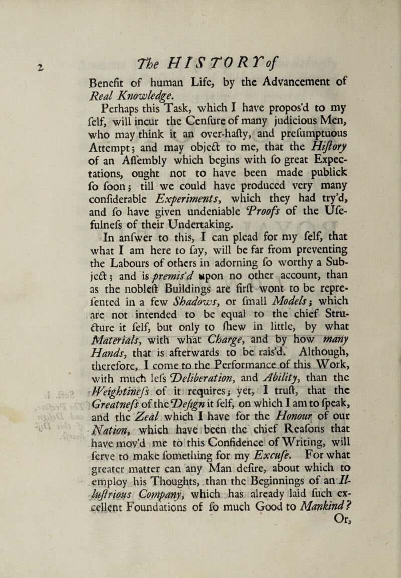 Benefit of human Life, by the Advancement of Real Knowledge. Perhaps this Task, which I have propos’d to my felf, will incur the Cenfure of many judicious Men, who may think it an over*hafty, and prefumptuous Attempt; and may objed to me, that the Hiftory of an Affembly which begins with fo great Expec¬ tations, ought not to have been made publick fo foon; till we could have produced very many confiderable Experiments, which they had try’d, and fo have given undeniable Proofs of the Ufe- fulnefs of their Undertaking. In anfwer to this, I can plead for my felf, that what I am here to fay, will be far from preventing the Labours of others in adorning fo worthy a Sub- jed; and is premis'd upon no other account, than as the nobleft Buildings are firft wont to be repre- fented in a few Shadows, or fmall Models j which are not intended to be equal to the chief Stru- dure it felf, but only to fhew in little, by what Materials, with what Charge, and by how many Hands, that is afterwards to be rais’d. Although, therefore, I come to the Performance of this Work, with much lefs ‘Deliberation, and Ability, than the ■ Weightinefs of it requires} yet, I truft, that the Greatnefs of the Dejign it felf, on which I am to fpeak, and the Zeal which I have for the Honour of our Nation, which have been the chief Reafons that have mov’d me to this Confidence of Writing, will ferve to make fomething for my Excufe. For what greater matter can any Man defire, about which to employ his Thoughts, than the Beginnings of an II- lujlrious Company, which has already laid fuch ex¬ cellent Foundations of fo much Good to Mankind ? Or, /